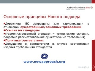 www.as-plus.at
Основные принципы Нового подхода
Директивы ЕС запрещены для гармонизации в
отношении существенных/основных требований
Ссылка на стандарты
(гармонизированный стандарт = технические условия,
подробно рассматривающие существенные требования)
Политика соответствия:
Допущение о соответствии в случае соответствия
изделия требованиям стандартов
www.newapproach.org
 