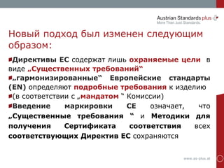 www.as-plus.at
Новый подход был изменен следующим
образом:
Директивы ЕС содержат лишь охраняемые цели в
виде „Существенных требований“
„гармонизированные“ Европейские стандарты
(EN) определяют подробные требования к изделию
(в соответствии с „мандатом “ Комиссии)
Введение маркировки CE означает, что
„Существенные требования “ и Методики для
получения Сертификата соответствия всех
соответствующих Директив ЕС сохраняются
 