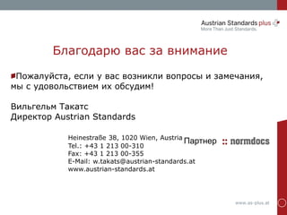 www.as-plus.at
Пожалуйста, если у вас возникли вопросы и замечания,
мы с удовольствием их обсудим!
Вильгельм Такатс
Директор Austrian Standards
Heinestraße 38, 1020 Wien, Austria
Tel.: +43 1 213 00-310
Fax: +43 1 213 00-355
E-Mail: w.takats@austrian-standards.at
www.austrian-standards.at
Благодарю вас за внимание
Партнер
 