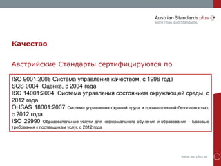 www.as-plus.at
ISO 9001:2008 Система управления качеством, с 1996 года
SQS 9004 Оценка, с 2004 года
ISO 14001:2004 Система управления состоянием окружающей среды, с
2012 года
OHSAS 18001:2007 Система управления охраной труда и промышленной безопасностью,
с 2012 года
ISO 29990 Образовательные услуги для неформального обучения и образования – Базовые
требования к поставщикам услуг, с 2012 года
Качество
Австрийские Стандарты сертифицируются по
 