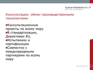 www.as-plus.at
Консультации: обмен производственными
технологиями
Консультационные
проекты по всему миру
В стандартизации,
Директивах EU,
Испытаниях и
сертификации
Совместно с
международными
партнерами по всему
миру
 