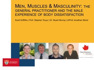 MEN, MUSCLES & MASCULINITY: THE
GENERAL PRACTITIONER AND THE MALE
EXPERIENCE OF BODY DISSATISFACTION
Scott Griffiths | Prof. Stephen Touyz | Dr. Stuart Murray | A/Prof Jonathan Mond

 