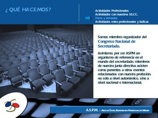 Actividades Profesionales Actividades con nuestros SS.CC. Foros y Jornadas Actividades extra profesionales y lúdicas Somos miembro organizador del  Congreso Nacional de Secretariado . Asimismo, por ser ASPM un organismo de referencia en el mundo del secretariado, miembros de nuestra junta directiva asisten como ponentes a otros eventos relacionados con nuestra profesión, no sólo a nivel autonómico, sino a nivel nacional e internacional. A.S.P.M.  -  Asociación del Secretariado Profesional de Madrid ¿QUÉ HACEMOS? 