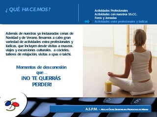 Actividades Profesionales Actividades con nuestros SS.CC. Foros y Jornadas Actividades extra profesionales y lúdicas Además de nuestras ya instauradas cenas de Navidad y de Verano, llevamos a cabo gran variedad de actividades extra profesionales y lúdicas, que incluyen desde visitas a museos, viajes y excursiones culturales,  a cócteles, talleres de relajación, visitas a spas o taichí. Momentos de desconexión  que… ¡NO TE QUERRÁS  PERDER! ¿QUÉ HACEMOS? 