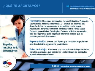 ¿QUÉ TE APORTAMOS? Profesionales del Secretariado Empresas Socios Colaboradores Formación:  Ofrecemos seminarios, cursos (Ofimática, Protocolo, Secretariado Jurídico, Multimedia…) , charlas de idiomas, etc. Además de los cursos creados e impartidos por la propia Asociación , tenemos convenios firmados con el Fondo Social Europeo y con Global Estrategias. Estamos abiertos a cualquier tipo de sugerencia para organizar diferentes cursos que os puedan parecer interesantes.  Representación:  Somos una figura que simboliza tu profesión ante los distintos organismos y colectivos. Bolsa de trabajo:  Contamos con una bolsa de trabajo exclusiva para los asociados, que podrás ver  en la intranet de asociados, actualizada mensualmente. Tú pides, nosotros te lo conseguimos A.S.P.M.  -  Asociación del Secretariado Profesional de Madrid 