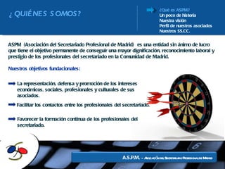 ¿Qué es ASPM? Un poco de historia Nuestra visión Perfil de nuestros asociados Nuestros SS.CC. ¿QUIÉNES SOMOS? ASPM (Asociación del Secretariado Profesional de Madrid)  es una entidad sin ánimo de lucro que tiene el objetivo permanente de conseguir una mayor dignificación, reconocimiento laboral y prestigio de los profesionales del secretariado en la Comunidad de Madrid. Nuestros objetivos fundacionales: La representación, defensa y promoción de los intereses económicos, sociales, profesionales y culturales de sus   asociados. Facilitar los contactos entre los profesionales del secretariado.  Favorecer la formación continua de los profesionales del secretariado. 