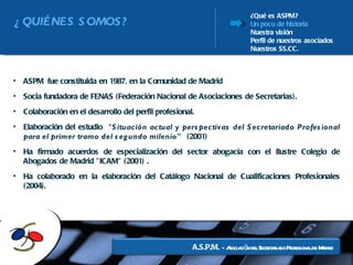 ¿Qué es ASPM? Un poco de historia Nuestra visión Perfil de nuestros asociados Nuestros SS.CC. ASPM fue constituida en 1987, en la Comunidad de Madrid  Socia fundadora de FENAS (Federación Nacional de Asociaciones de Secretarias).  Colaboración en el desarrollo del perfil profesional. Elaboración del estudio  “ Situación actual y perspectivas del Secretariado Profesional para el primer tramo del segundo milenio"   (2001) Ha firmado acuerdos de especialización del sector abogacía con el Ilustre Colegio de Abogados de Madrid "ICAM" (2001) . Ha colaborado en la elaboración del Catálogo Nacional de Cualificaciones Profesionales (2004). ¿QUIÉNES SOMOS? 