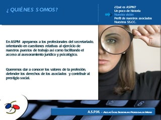 ¿Qué es ASPM? Un poco de historia Nuestra visión Perfil de nuestros asociados Nuestros SS.CC. Queremos dar a conocer los valores de la profesión, defender los derechos de los asociados  y contribuir al prestigio social. En ASPM  apoyamos a los profesionales del secretariado, orientando en cuestiones relativas al ejercicio de nuestros puestos de trabajo así como facilitando el acceso al asesoramiento jurídico y psicológico.  ¿QUIÉNES SOMOS? 