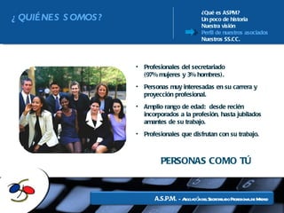 ¿Qué es ASPM? Un poco de historia Nuestra visión Perfil de nuestros asociados Nuestros SS.CC. Profesionales del secretariado  (97% mujeres y 3% hombres). Personas muy interesadas en su carrera y proyección profesional. Amplio rango de edad:  desde recién incorporados a la profesión, hasta jubilados amantes de su trabajo. Profesionales que disfrutan con su trabajo. PERSONAS COMO TÚ ¿QUIÉNES SOMOS? 