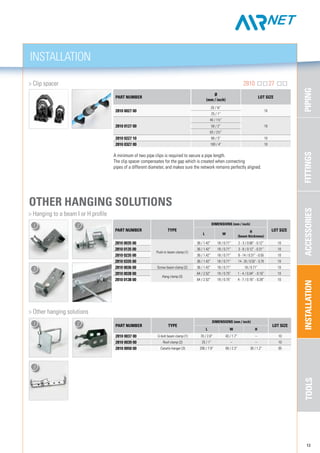 FITTINGSPIPINGACCESSORIESINSTALLATIONTOOLS
INSTALLATION
13
A minimum of two pipe clips is required to secure a pipe length.
The clip spacer compensates for the gap which is created when connecting
pipes of a different diameter, and makes sure the network remains perfectly aligned.
	 > Clip spacer	 2810 27
PART NUMBER
Ø
(mm / inch)
LOT SIZE
2810 0027 00
20 / ¾”
10
25 / 1”
2810 0127 00
40 / 1½”
1050 / 2”
63 / 2½”
2810 0227 10 80 / 3” 10
2810 0327 00 100 / 4” 10
> Other hanging solutions		
PART NUMBER TYPE
DIMENSIONS (mm / inch)
LOT SIZE
l w h
2810 0037 00 U-bolt beam clamp (1) 70 / 2.8” 43 / 1.7” – 10
2810 0039 00 Roof clamp (2) 25 / 1” – – 10
2810 0050 00 Canalis hanger (3) 200 / 7.9” 59 / 2.3” 30 / 1.2” 05
1 2
3
other Hanging solutions
	 > Hanging to a beam I or H profile	
PART NUMBER TYPE
DIMENSIONS (mm / inch)
LOT SIZE
l w
h
(beam thickness)
2810 0035 00
Push-in beam clamp (1)
36 / 1.42” 18 / 0.71” 2 - 3 / 0.08” - 0.12” 10
2810 0135 00 36 / 1.42” 18 / 0.71” 3 - 8 / 0.12” - 0.31” 10
2810 0235 00 36 / 1.42” 18 / 0.71” 8 - 14 / 0.31” - 0.55 10
2810 0335 00 36 / 1.42” 18 / 0.71” 14 - 20 / 0.55” - 0.79 10
2810 0036 00 Screw beam clamp (2) 36 / 1.42” 18 / 0.71” 18 / 0.71” 10
2810 0038 00
Hang clamp (3)
64 / 2.52” 19 / 0.75” 1 - 4 / 0.04” - 0.16” 10
2810 0138 00 64 / 2.52” 19 / 0.75” 4 - 7 / 0.16” - 0.28” 10
1 2
3
 