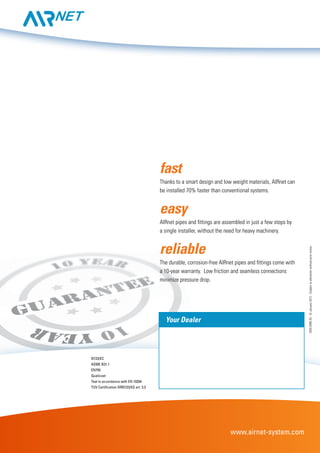www.airnet-system.com
97/23/EC
ASME B31.1
EN755
Qualicoat
Test in accordance with EN 10204
TUV Certification DR97/23/EG art. 3.3
2935009520-©January2012-Subjecttoalterationwithoutpriornotice.
Your Dealer
fast
Thanks to a smart design and low weight materials, AIRnet can
be installed 70% faster than conventional systems.
easy
AIRnet pipes and fittings are assembled in just a few steps by
a single installer, without the need for heavy machinery.
reliable
The durable, corrosion-free AIRnet pipes and fittings come with
a 10-year warranty. Low friction and seamless connections
minimize pressure drop.
 