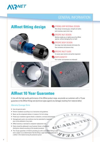 2
Strong-grip internal design
New design increasing grip, strength and safety
(with stainless steel clinch ring)
Specific nut design
Notches enable you to tightly secure the AIRnet
spanner, without damaging the nut itself.
Specific BODY design
Very large inner body diameter eliminates the
flow resistance and pressure drop.
	
Specific inlet guide
For easier pipe insertion and perfect alignment
	
Parts identity
Part number and diameter are embossed.
1
2
3
3
4
4
5
1
2
General information
5
AIRnet fitting design
In line with the high quality performance of the AIRnet product range, we provide our customers with a 10 year
guarantee on the AIRnet fittings and aluminium pipes against any damages resulting from material defect.
Warranty Coverage Terms
•	 Use only genuine parts.
•	 Perform installation according to our instructions and guidelines.
•	 Never use the components below or in excess of its limit ratings.
•	 Protect your installation against shocks or vibrations, corrosive environments.
•	 Damaged parts and/or site conditions must be submitted for inspection,
	 prior to the settlement of any claim.
•	 AIRnet warranty is restricted to component replacement only.
•	 Claims should be addressed to any Customer Center or Authorized
	 distribution network according to the standard procedure.
•	 This 10 year guarantee is limited to providing you with a new AIRnet fitting or pipe
	 and is subject to our determination that the fitting or pipe failed exclusively due to
	 a defect in the material during the production period.
AIRnet 10 Year Guarantee
 