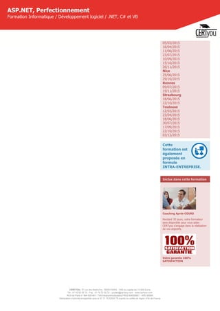 CERTYOU, 37 rue des Mathurins, 75008 PARIS - SAS au capital de 10 000 Euros
Tél : 01 42 93 52 72 - Fax : 01 70 72 02 72 - contact@certyou.com - www.certyou.com
RCS de Paris n° 804 509 461- TVA intracommunautaire FR03 804509461 - APE 8559A
Déclaration d’activité enregistrée sous le N° 11 75 52524 75 auprès du préfet de région d’Ile-de-France
ASP.NET, Perfectionnement
Formation Informatique / Développement logiciel / .NET, C# et VB
05/03/2015
16/04/2015
11/06/2015
23/07/2015
10/09/2015
15/10/2015
26/11/2015
Nice
25/06/2015
29/10/2015
Rennes
09/07/2015
19/11/2015
Strasbourg
18/06/2015
22/10/2015
Toulouse
12/03/2015
23/04/2015
18/06/2015
30/07/2015
17/09/2015
22/10/2015
03/12/2015
Cette
formation est
également
proposée en
formule
INTRA-ENTREPRISE.
Inclus dans cette formation
Coaching Après-COURS
Pendant 30 jours, votre formateur
sera disponible pour vous aider.
CERTyou s'engage dans la réalisation
de vos objectifs.
Votre garantie 100%
SATISFACTION
 