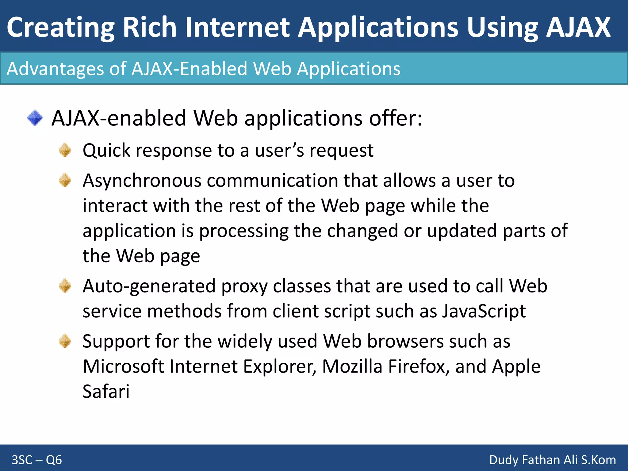 Creating Rich Internet Applications Using AJAX
3SC – Q6 Dudy Fathan Ali S.Kom
AJAX-enabled Web applications offer:
Quick response to a user’s request
Asynchronous communication that allows a user to
interact with the rest of the Web page while the
application is processing the changed or updated parts of
the Web page
Auto-generated proxy classes that are used to call Web
service methods from client script such as JavaScript
Support for the widely used Web browsers such as
Microsoft Internet Explorer, Mozilla Firefox, and Apple
Safari
Advantages of AJAX-Enabled Web Applications
 