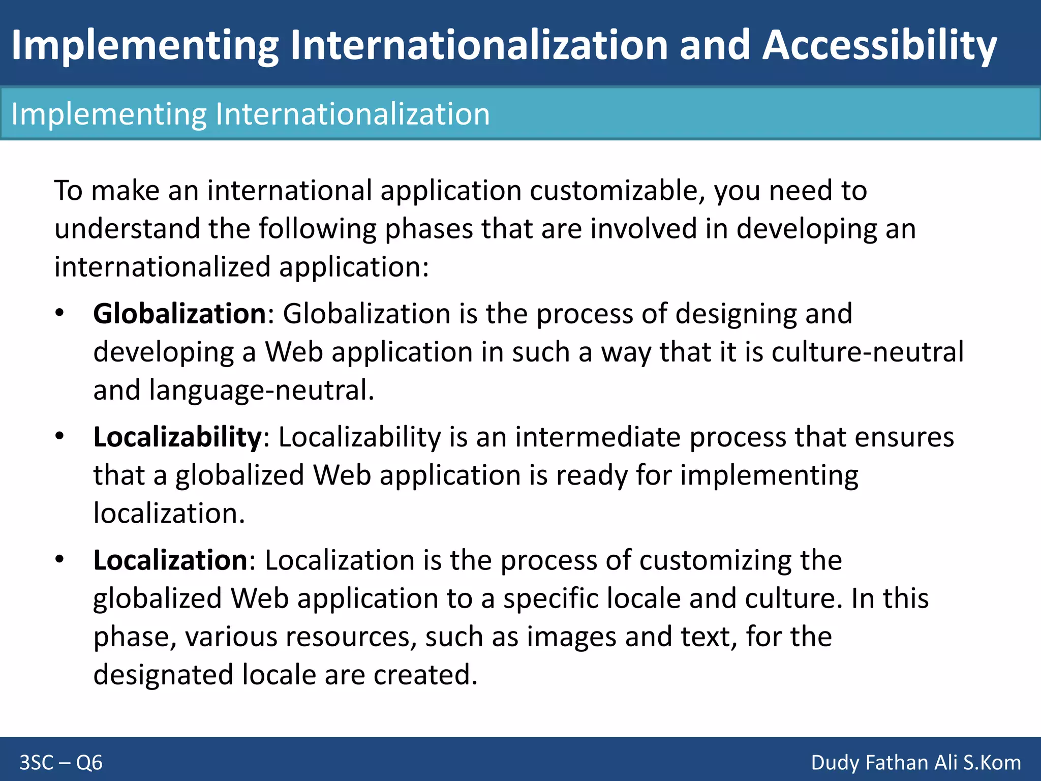 Implementing Internationalization and Accessibility
3SC – Q6 Dudy Fathan Ali S.Kom
Implementing Internationalization
To make an international application customizable, you need to
understand the following phases that are involved in developing an
internationalized application:
• Globalization: Globalization is the process of designing and
developing a Web application in such a way that it is culture-neutral
and language-neutral.
• Localizability: Localizability is an intermediate process that ensures
that a globalized Web application is ready for implementing
localization.
• Localization: Localization is the process of customizing the
globalized Web application to a specific locale and culture. In this
phase, various resources, such as images and text, for the
designated locale are created.
 