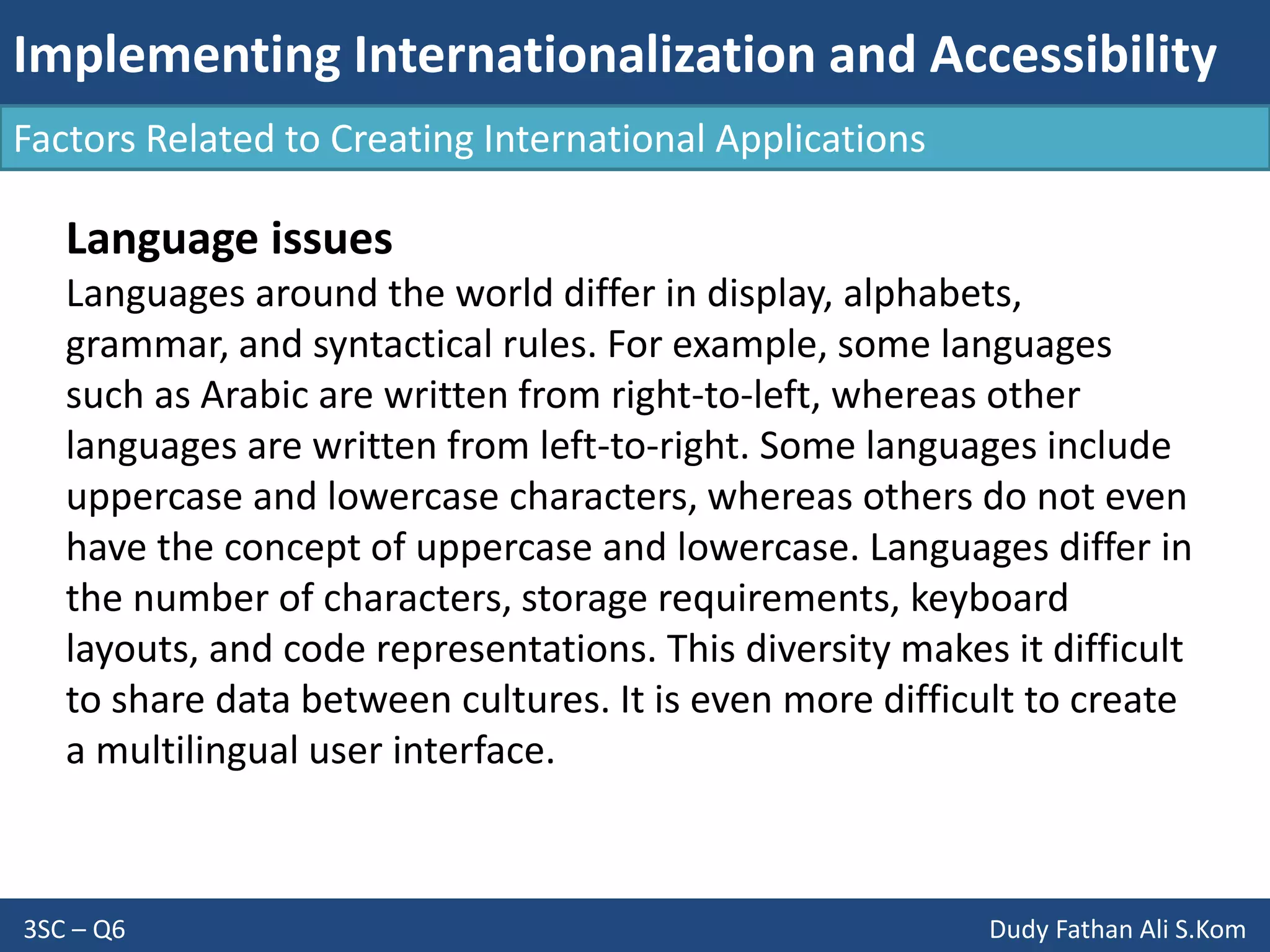 Implementing Internationalization and Accessibility
3SC – Q6 Dudy Fathan Ali S.Kom
Factors Related to Creating International Applications
Language issues
Languages around the world differ in display, alphabets,
grammar, and syntactical rules. For example, some languages
such as Arabic are written from right-to-left, whereas other
languages are written from left-to-right. Some languages include
uppercase and lowercase characters, whereas others do not even
have the concept of uppercase and lowercase. Languages differ in
the number of characters, storage requirements, keyboard
layouts, and code representations. This diversity makes it difficult
to share data between cultures. It is even more difficult to create
a multilingual user interface.
 