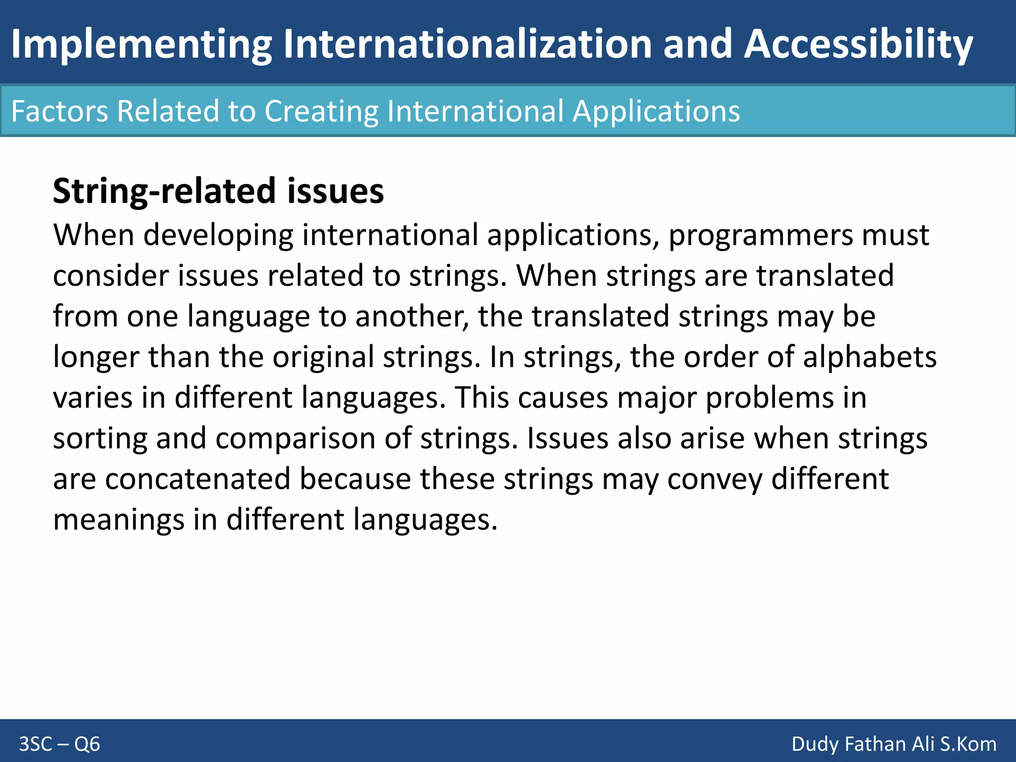 Implementing Internationalization and Accessibility
3SC – Q6 Dudy Fathan Ali S.Kom
Factors Related to Creating International Applications
String-related issues
When developing international applications, programmers must
consider issues related to strings. When strings are translated
from one language to another, the translated strings may be
longer than the original strings. In strings, the order of alphabets
varies in different languages. This causes major problems in
sorting and comparison of strings. Issues also arise when strings
are concatenated because these strings may convey different
meanings in different languages.
 