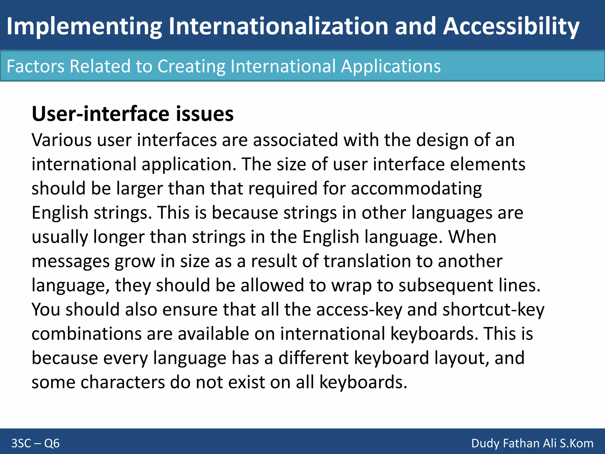 Implementing Internationalization and Accessibility
3SC – Q6 Dudy Fathan Ali S.Kom
Factors Related to Creating International Applications
User-interface issues
Various user interfaces are associated with the design of an
international application. The size of user interface elements
should be larger than that required for accommodating
English strings. This is because strings in other languages are
usually longer than strings in the English language. When
messages grow in size as a result of translation to another
language, they should be allowed to wrap to subsequent lines.
You should also ensure that all the access-key and shortcut-key
combinations are available on international keyboards. This is
because every language has a different keyboard layout, and
some characters do not exist on all keyboards.
 