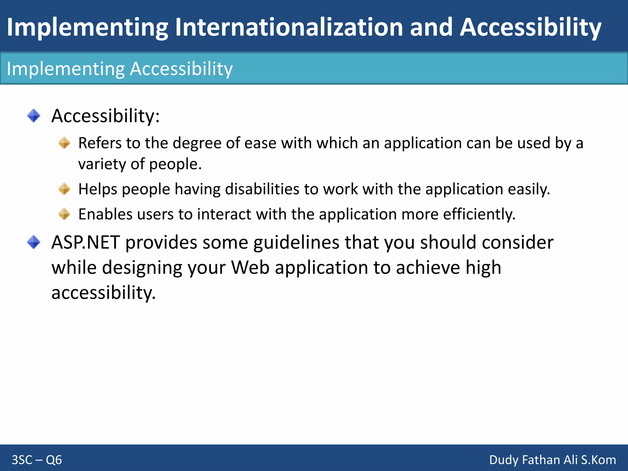 Implementing Internationalization and Accessibility
3SC – Q6 Dudy Fathan Ali S.Kom
Implementing Accessibility
Accessibility:
Refers to the degree of ease with which an application can be used by a
variety of people.
Helps people having disabilities to work with the application easily.
Enables users to interact with the application more efficiently.
ASP.NET provides some guidelines that you should consider
while designing your Web application to achieve high
accessibility.
 