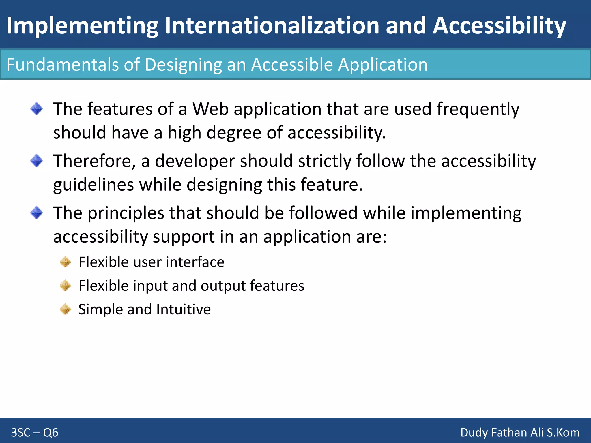 Implementing Internationalization and Accessibility
3SC – Q6 Dudy Fathan Ali S.Kom
Fundamentals of Designing an Accessible Application
The features of a Web application that are used frequently
should have a high degree of accessibility.
Therefore, a developer should strictly follow the accessibility
guidelines while designing this feature.
The principles that should be followed while implementing
accessibility support in an application are:
Flexible user interface
Flexible input and output features
Simple and Intuitive
 