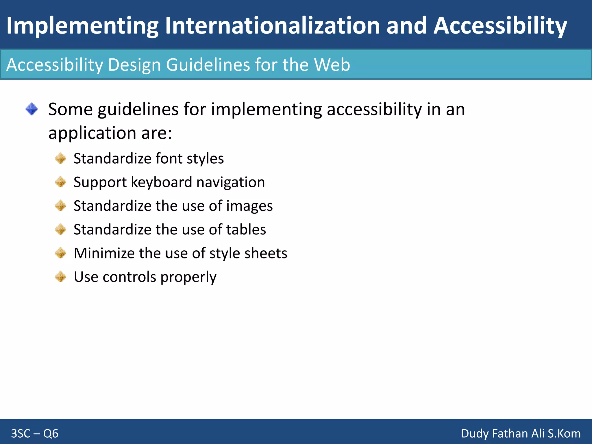 Implementing Internationalization and Accessibility
3SC – Q6 Dudy Fathan Ali S.Kom
Accessibility Design Guidelines for the Web
Some guidelines for implementing accessibility in an
application are:
Standardize font styles
Support keyboard navigation
Standardize the use of images
Standardize the use of tables
Minimize the use of style sheets
Use controls properly
 