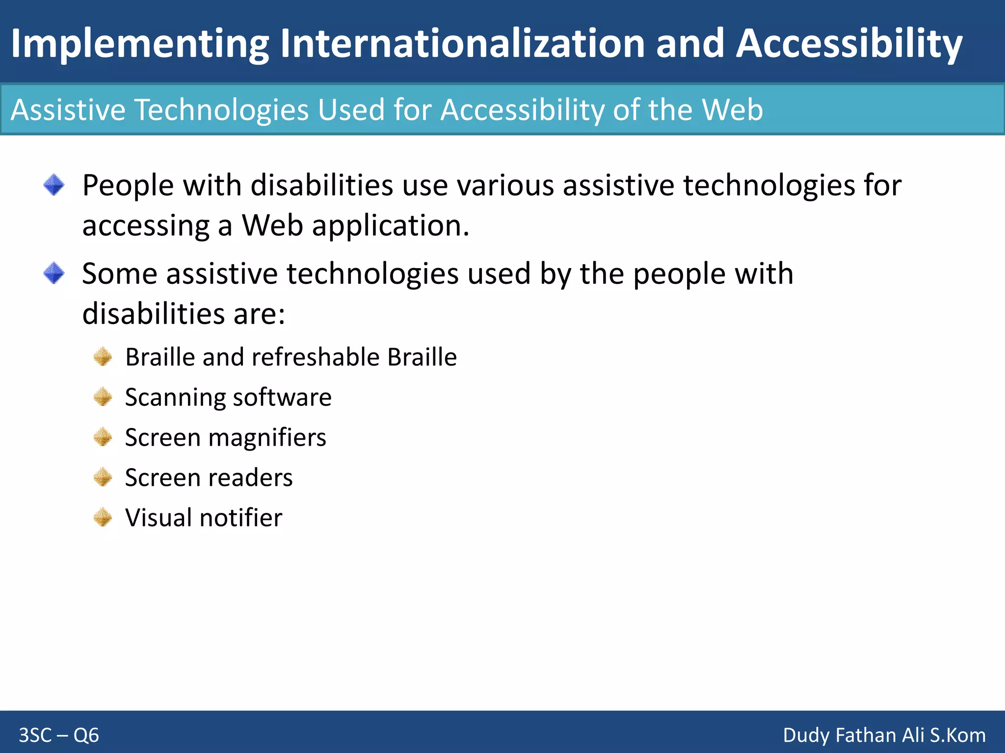 Implementing Internationalization and Accessibility
3SC – Q6 Dudy Fathan Ali S.Kom
Assistive Technologies Used for Accessibility of the Web
People with disabilities use various assistive technologies for
accessing a Web application.
Some assistive technologies used by the people with
disabilities are:
Braille and refreshable Braille
Scanning software
Screen magnifiers
Screen readers
Visual notifier
 