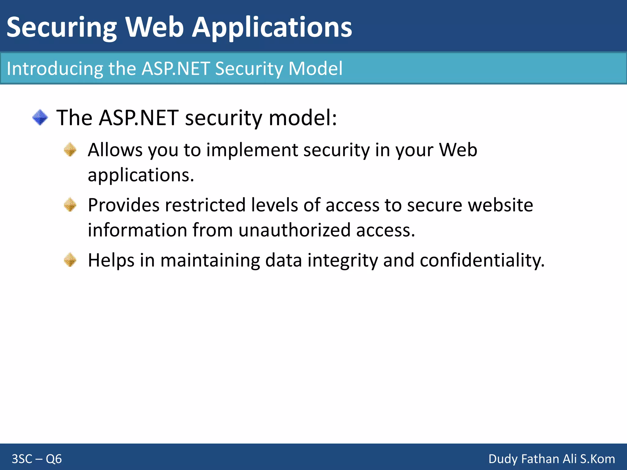 Securing Web Applications
3SC – Q6 Dudy Fathan Ali S.Kom
Introducing the ASP.NET Security Model
The ASP.NET security model:
Allows you to implement security in your Web
applications.
Provides restricted levels of access to secure website
information from unauthorized access.
Helps in maintaining data integrity and confidentiality.
 