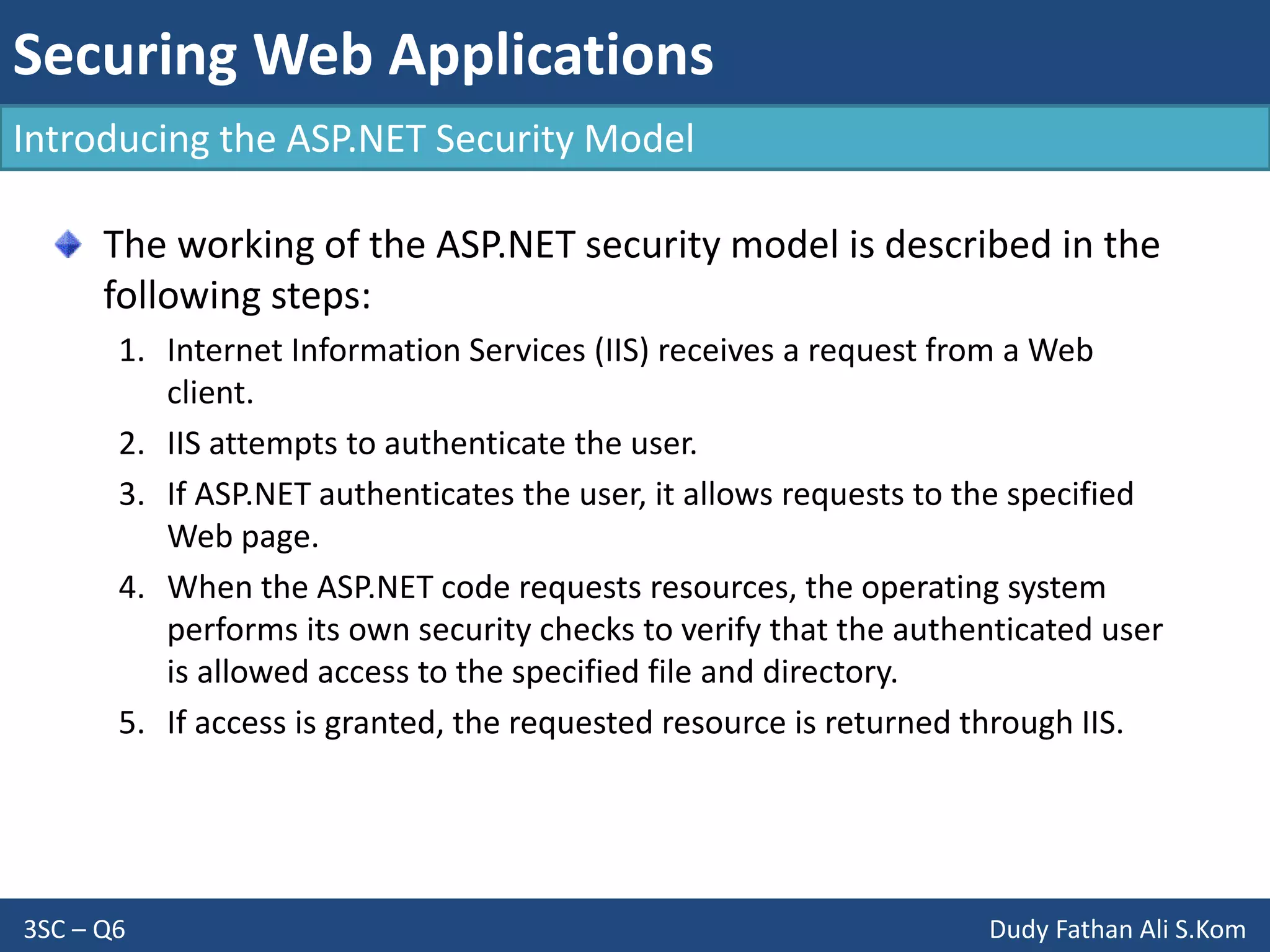 Securing Web Applications
3SC – Q6 Dudy Fathan Ali S.Kom
Introducing the ASP.NET Security Model
The working of the ASP.NET security model is described in the
following steps:
1. Internet Information Services (IIS) receives a request from a Web
client.
2. IIS attempts to authenticate the user.
3. If ASP.NET authenticates the user, it allows requests to the specified
Web page.
4. When the ASP.NET code requests resources, the operating system
performs its own security checks to verify that the authenticated user
is allowed access to the specified file and directory.
5. If access is granted, the requested resource is returned through IIS.
 