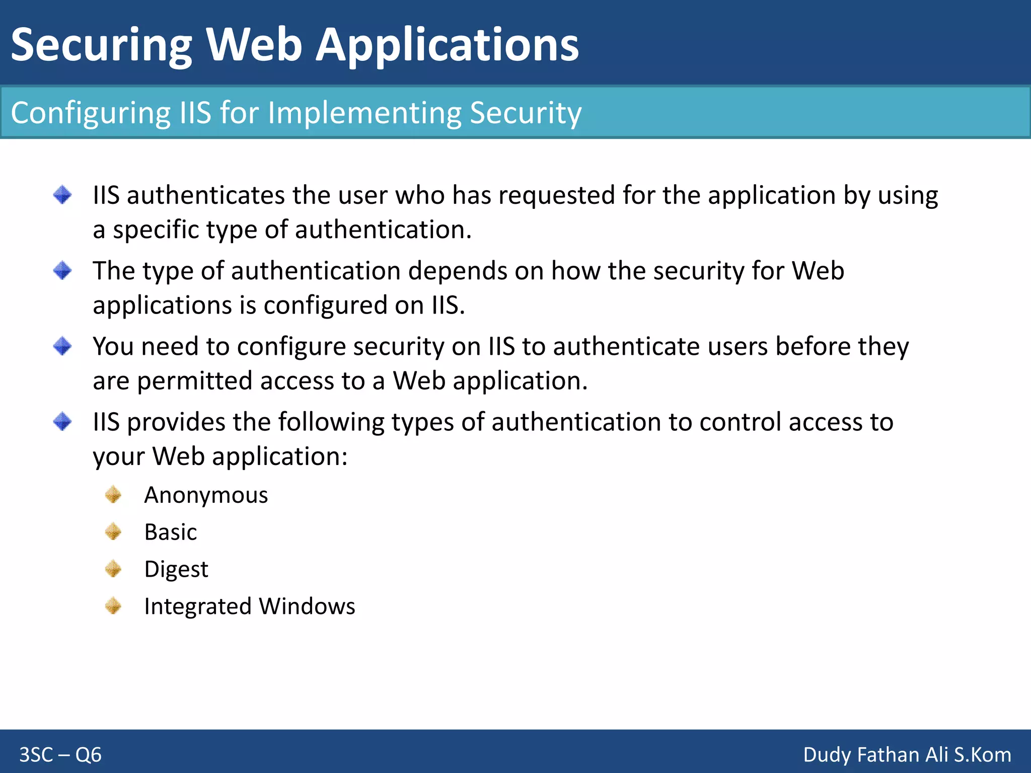 Securing Web Applications
3SC – Q6 Dudy Fathan Ali S.Kom
Configuring IIS for Implementing Security
IIS authenticates the user who has requested for the application by using
a specific type of authentication.
The type of authentication depends on how the security for Web
applications is configured on IIS.
You need to configure security on IIS to authenticate users before they
are permitted access to a Web application.
IIS provides the following types of authentication to control access to
your Web application:
Anonymous
Basic
Digest
Integrated Windows
 