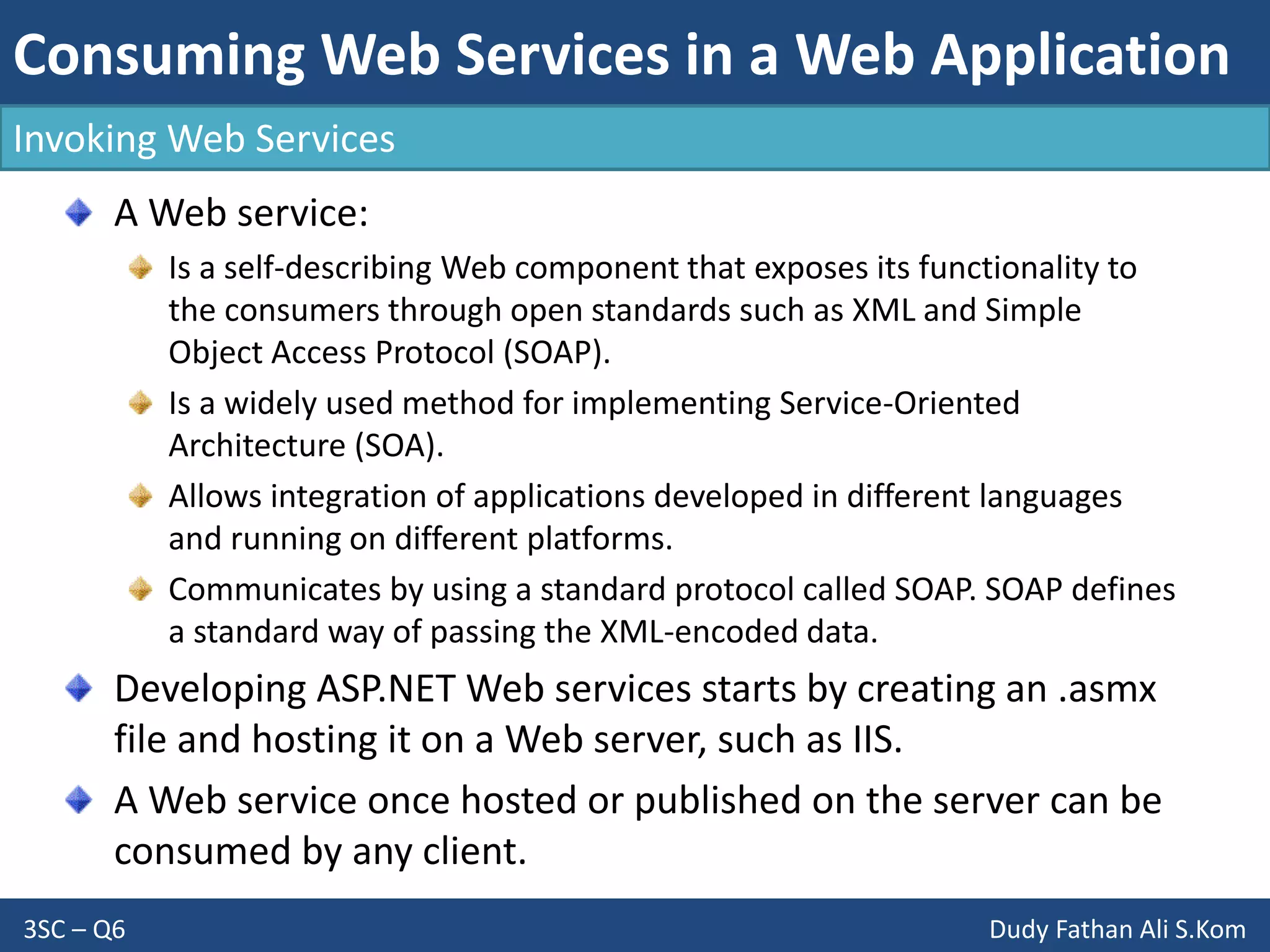 Consuming Web Services in a Web Application
3SC – Q6 Dudy Fathan Ali S.Kom
Invoking Web Services
A Web service:
Is a self-describing Web component that exposes its functionality to
the consumers through open standards such as XML and Simple
Object Access Protocol (SOAP).
Is a widely used method for implementing Service-Oriented
Architecture (SOA).
Allows integration of applications developed in different languages
and running on different platforms.
Communicates by using a standard protocol called SOAP. SOAP defines
a standard way of passing the XML-encoded data.
Developing ASP.NET Web services starts by creating an .asmx
file and hosting it on a Web server, such as IIS.
A Web service once hosted or published on the server can be
consumed by any client.
 