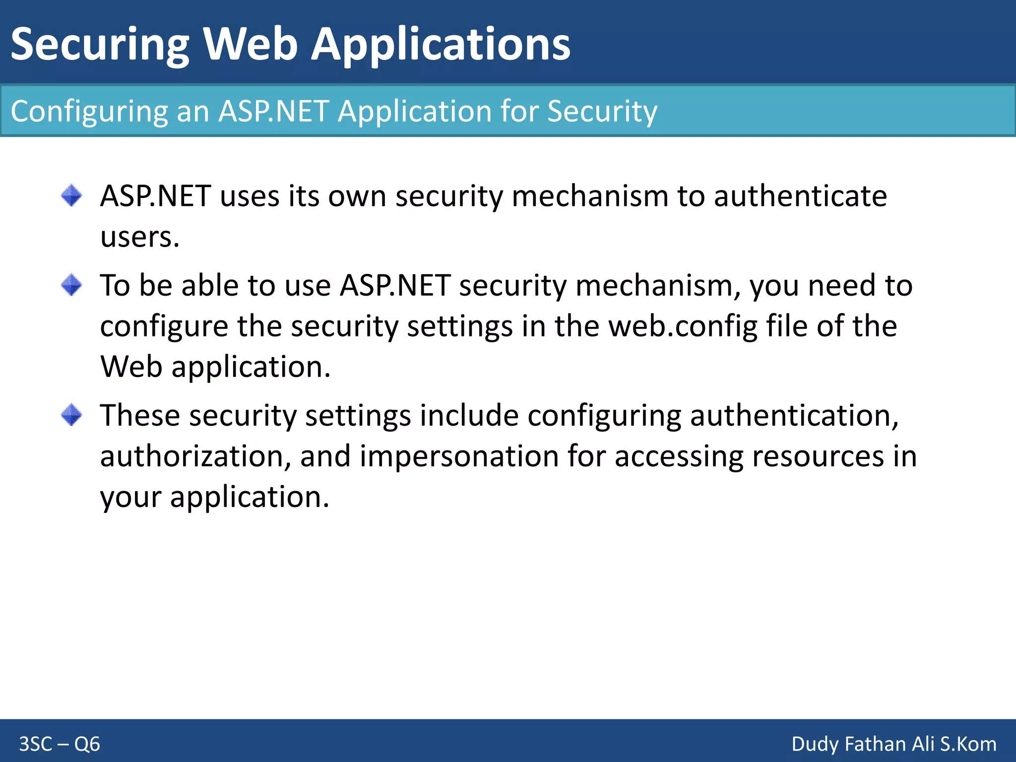 Securing Web Applications
3SC – Q6 Dudy Fathan Ali S.Kom
Configuring an ASP.NET Application for Security
ASP.NET uses its own security mechanism to authenticate
users.
To be able to use ASP.NET security mechanism, you need to
configure the security settings in the web.config file of the
Web application.
These security settings include configuring authentication,
authorization, and impersonation for accessing resources in
your application.
 