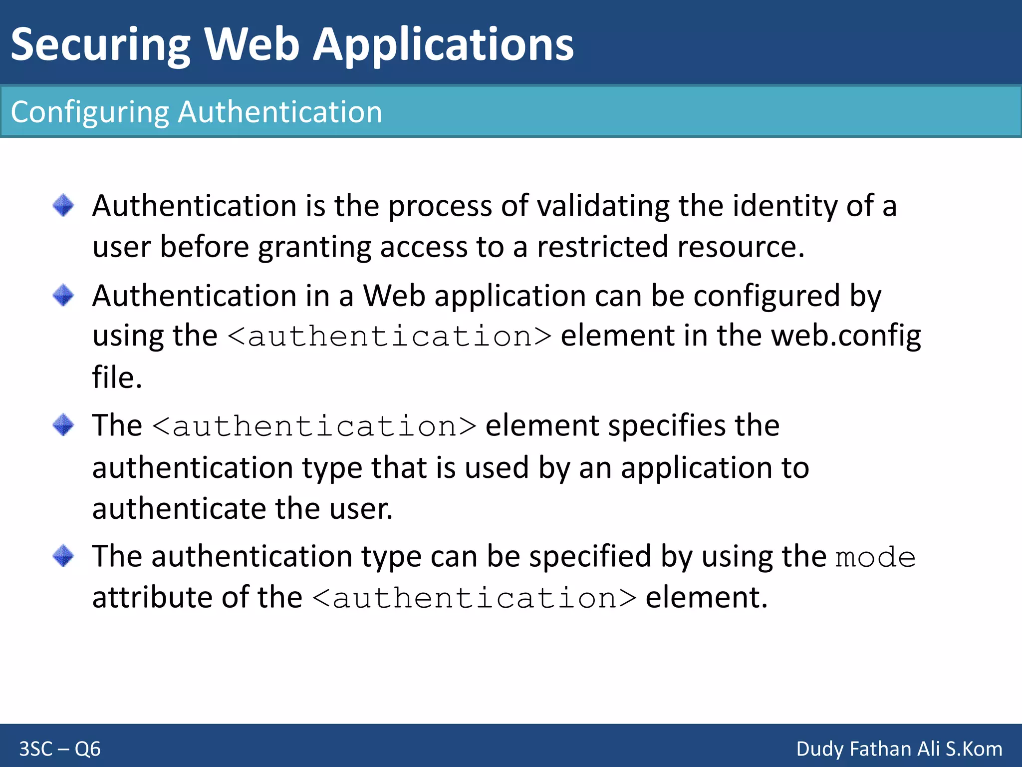 Securing Web Applications
3SC – Q6 Dudy Fathan Ali S.Kom
Configuring Authentication
Authentication is the process of validating the identity of a
user before granting access to a restricted resource.
Authentication in a Web application can be configured by
using the <authentication> element in the web.config
file.
The <authentication> element specifies the
authentication type that is used by an application to
authenticate the user.
The authentication type can be specified by using the mode
attribute of the <authentication> element.
 
