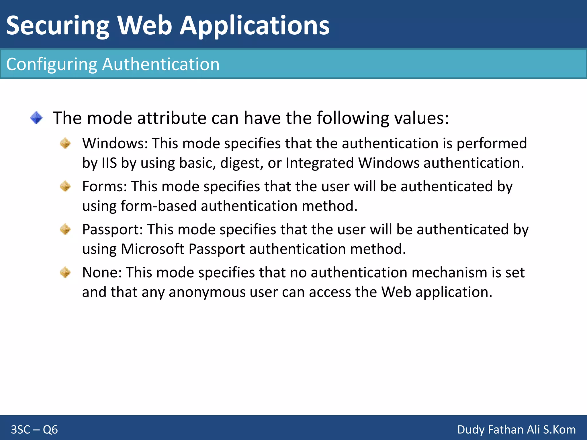 Securing Web Applications
3SC – Q6 Dudy Fathan Ali S.Kom
Configuring Authentication
The mode attribute can have the following values:
Windows: This mode specifies that the authentication is performed
by IIS by using basic, digest, or Integrated Windows authentication.
Forms: This mode specifies that the user will be authenticated by
using form-based authentication method.
Passport: This mode specifies that the user will be authenticated by
using Microsoft Passport authentication method.
None: This mode specifies that no authentication mechanism is set
and that any anonymous user can access the Web application.
 