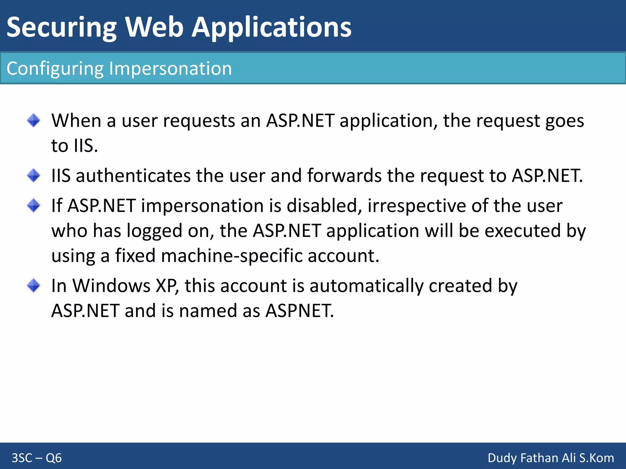 Securing Web Applications
3SC – Q6 Dudy Fathan Ali S.Kom
Configuring Impersonation
When a user requests an ASP.NET application, the request goes
to IIS.
IIS authenticates the user and forwards the request to ASP.NET.
If ASP.NET impersonation is disabled, irrespective of the user
who has logged on, the ASP.NET application will be executed by
using a fixed machine-specific account.
In Windows XP, this account is automatically created by
ASP.NET and is named as ASPNET.
 