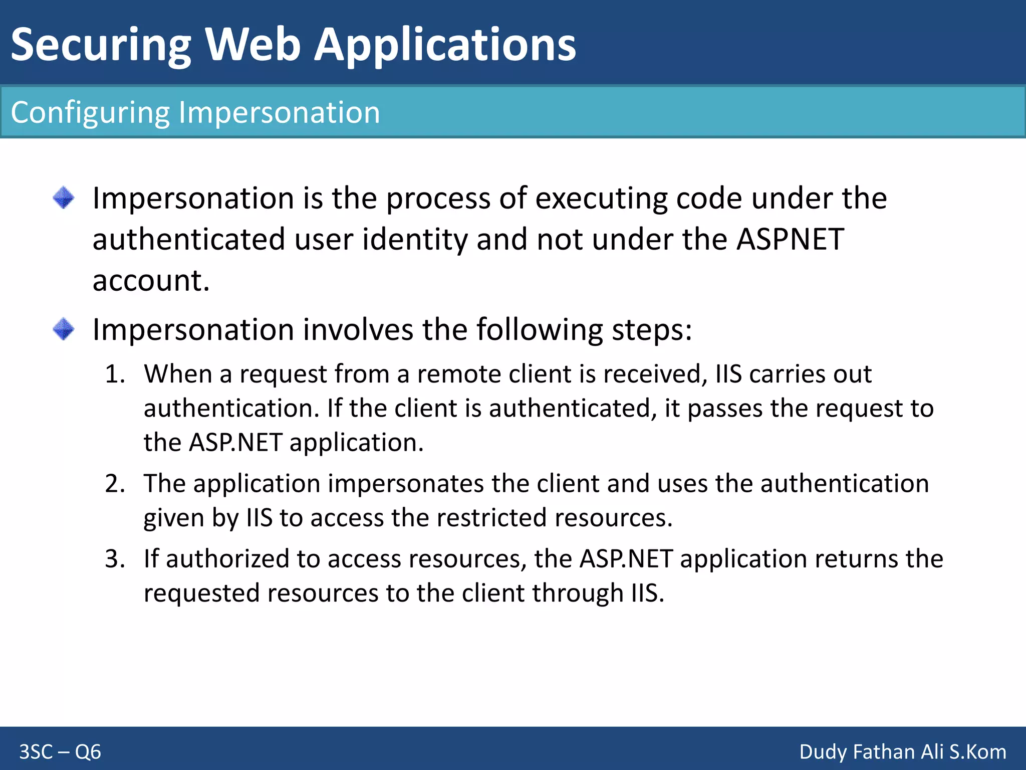 Securing Web Applications
3SC – Q6 Dudy Fathan Ali S.Kom
Configuring Impersonation
Impersonation is the process of executing code under the
authenticated user identity and not under the ASPNET
account.
Impersonation involves the following steps:
1. When a request from a remote client is received, IIS carries out
authentication. If the client is authenticated, it passes the request to
the ASP.NET application.
2. The application impersonates the client and uses the authentication
given by IIS to access the restricted resources.
3. If authorized to access resources, the ASP.NET application returns the
requested resources to the client through IIS.
 