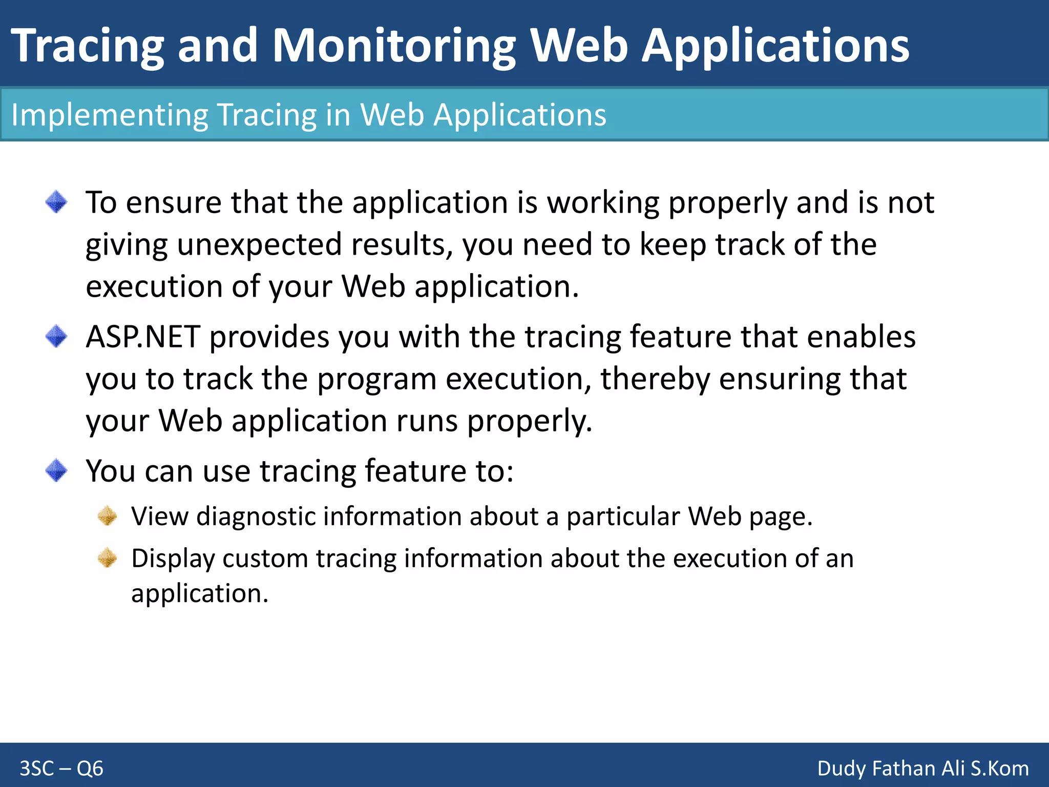 Tracing and Monitoring Web Applications
3SC – Q6 Dudy Fathan Ali S.Kom
Implementing Tracing in Web Applications
To ensure that the application is working properly and is not
giving unexpected results, you need to keep track of the
execution of your Web application.
ASP.NET provides you with the tracing feature that enables
you to track the program execution, thereby ensuring that
your Web application runs properly.
You can use tracing feature to:
View diagnostic information about a particular Web page.
Display custom tracing information about the execution of an
application.
 