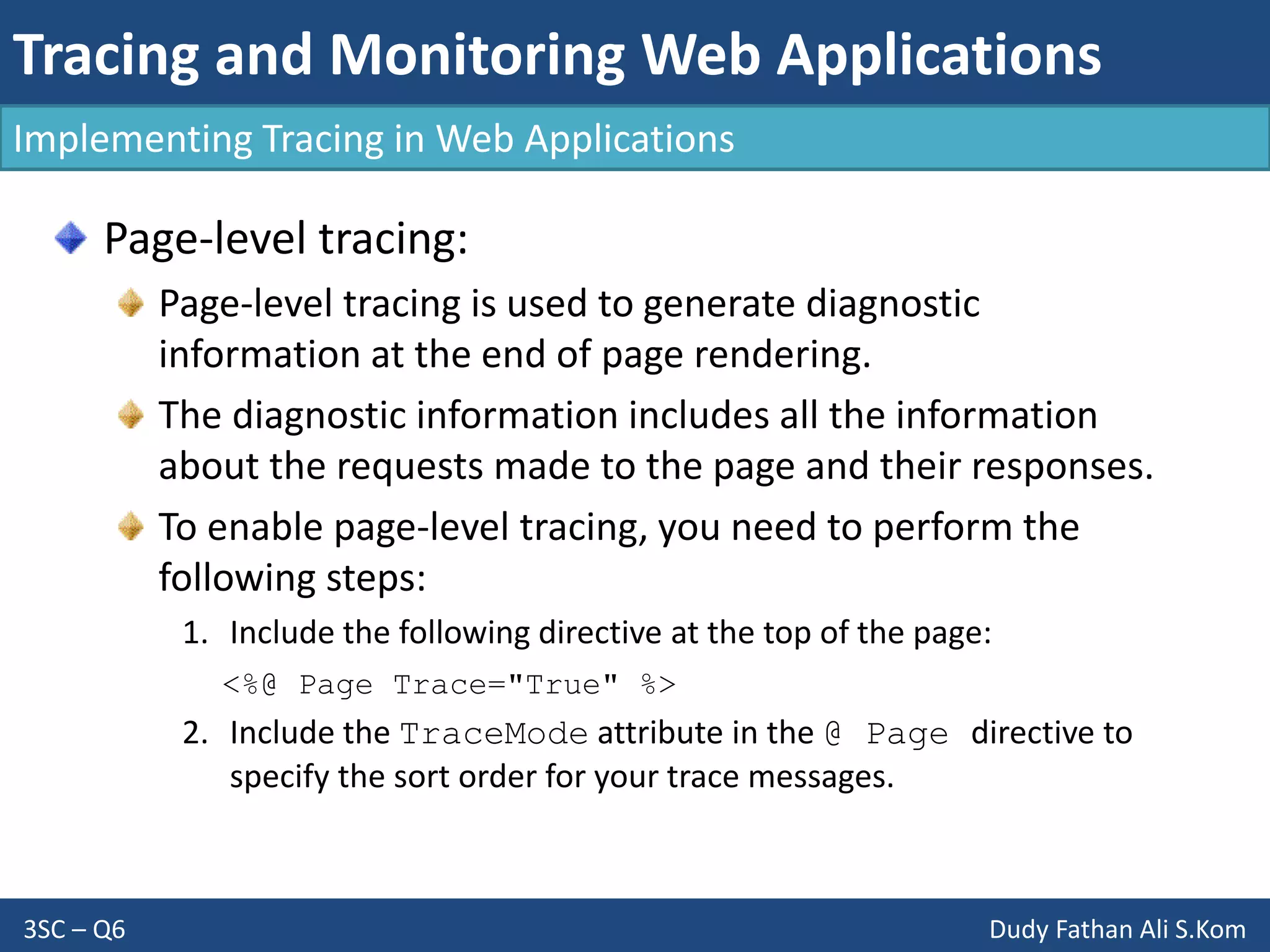 Tracing and Monitoring Web Applications
3SC – Q6 Dudy Fathan Ali S.Kom
Implementing Tracing in Web Applications
Page-level tracing:
Page-level tracing is used to generate diagnostic
information at the end of page rendering.
The diagnostic information includes all the information
about the requests made to the page and their responses.
To enable page-level tracing, you need to perform the
following steps:
1. Include the following directive at the top of the page:
<%@ Page Trace="True" %>
2. Include the TraceMode attribute in the @ Page directive to
specify the sort order for your trace messages.
 