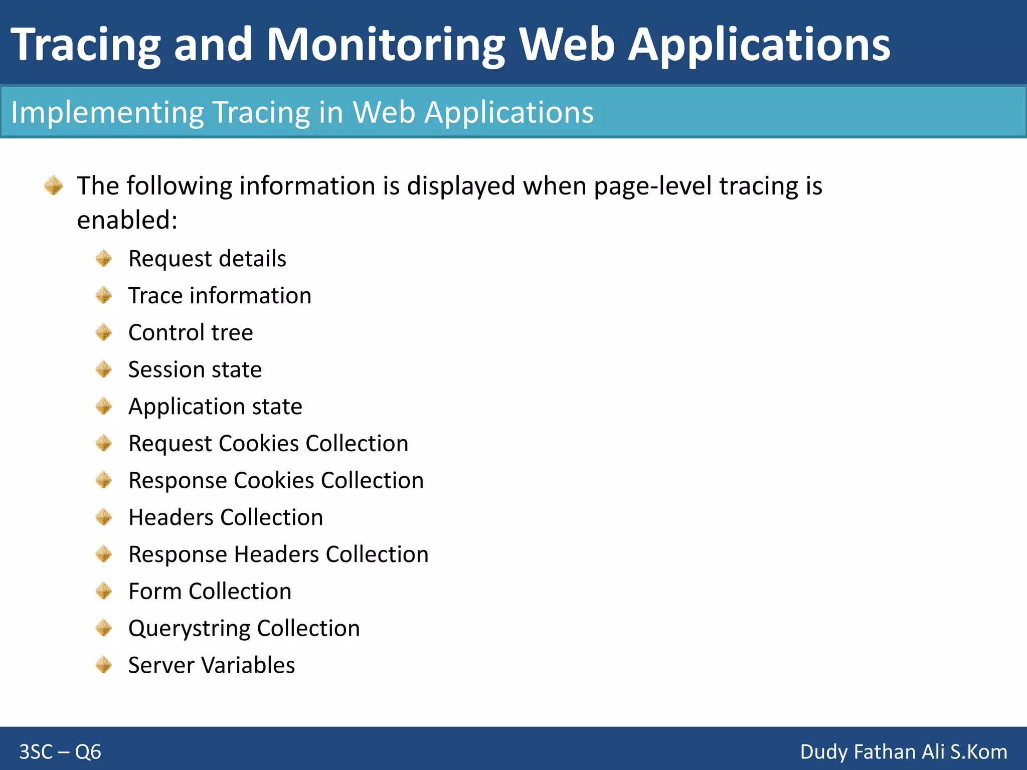 Tracing and Monitoring Web Applications
3SC – Q6 Dudy Fathan Ali S.Kom
Implementing Tracing in Web Applications
The following information is displayed when page-level tracing is
enabled:
Request details
Trace information
Control tree
Session state
Application state
Request Cookies Collection
Response Cookies Collection
Headers Collection
Response Headers Collection
Form Collection
Querystring Collection
Server Variables
 