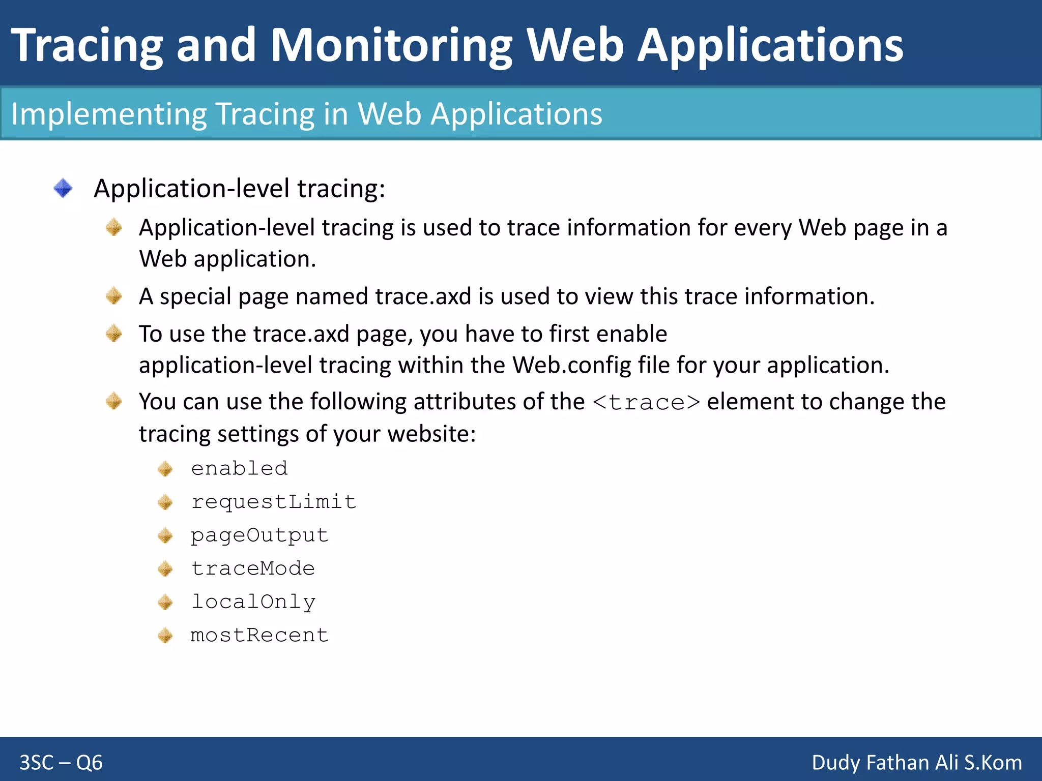 Tracing and Monitoring Web Applications
3SC – Q6 Dudy Fathan Ali S.Kom
Implementing Tracing in Web Applications
Application-level tracing:
Application-level tracing is used to trace information for every Web page in a
Web application.
A special page named trace.axd is used to view this trace information.
To use the trace.axd page, you have to first enable
application-level tracing within the Web.config file for your application.
You can use the following attributes of the <trace> element to change the
tracing settings of your website:
enabled
requestLimit
pageOutput
traceMode
localOnly
mostRecent
 