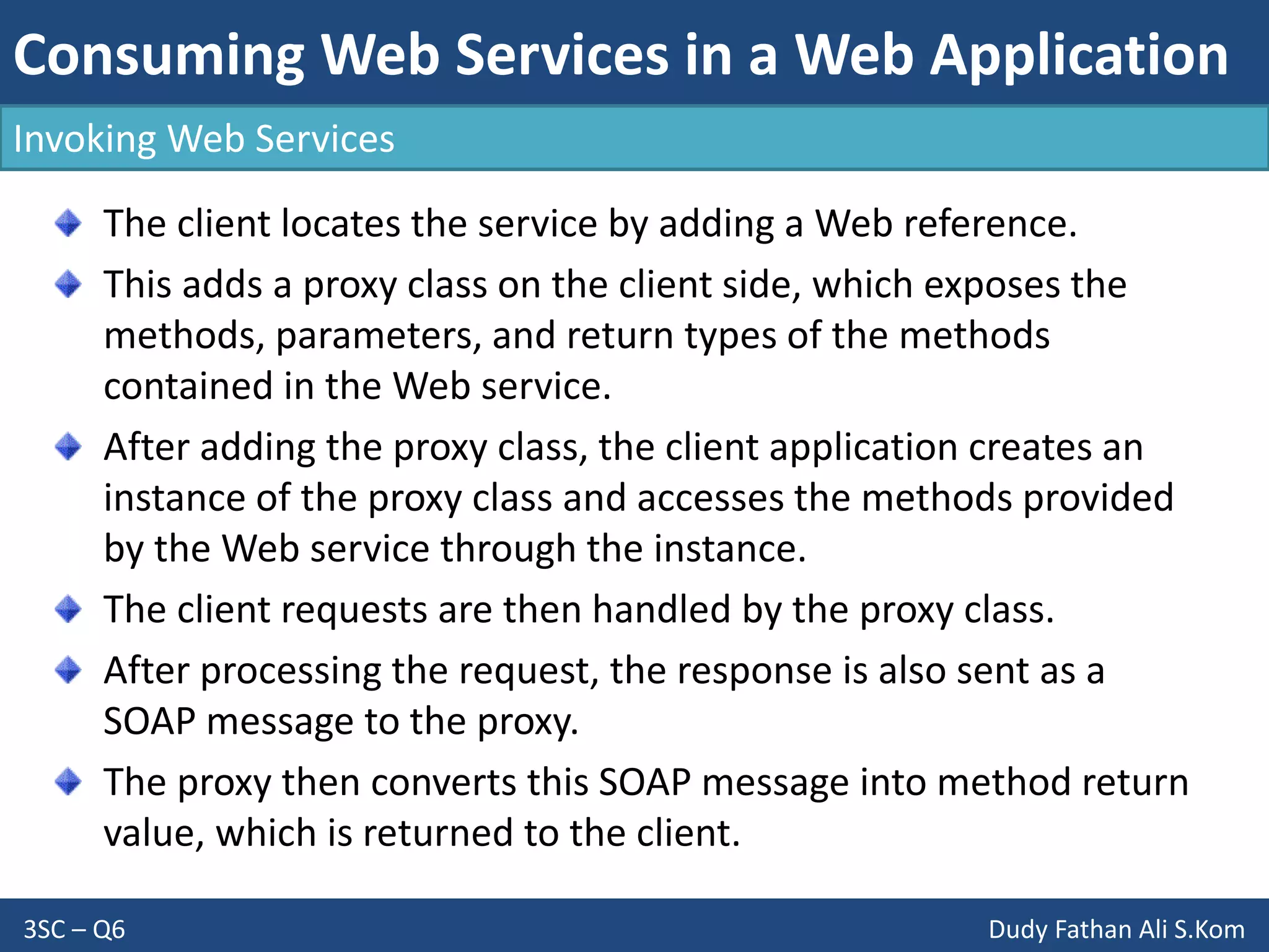 Consuming Web Services in a Web Application
3SC – Q6 Dudy Fathan Ali S.Kom
Invoking Web Services
The client locates the service by adding a Web reference.
This adds a proxy class on the client side, which exposes the
methods, parameters, and return types of the methods
contained in the Web service.
After adding the proxy class, the client application creates an
instance of the proxy class and accesses the methods provided
by the Web service through the instance.
The client requests are then handled by the proxy class.
After processing the request, the response is also sent as a
SOAP message to the proxy.
The proxy then converts this SOAP message into method return
value, which is returned to the client.
 