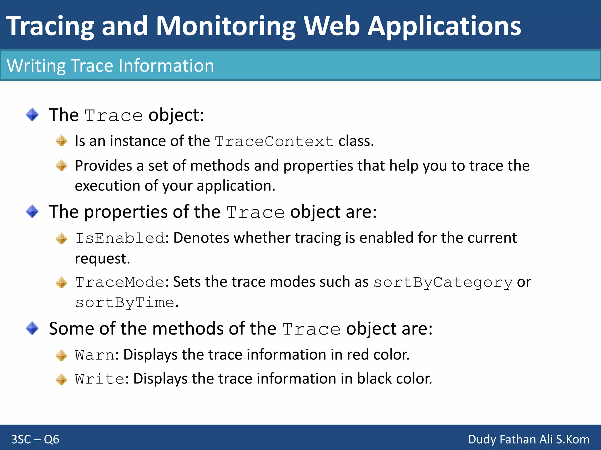 Tracing and Monitoring Web Applications
3SC – Q6 Dudy Fathan Ali S.Kom
Writing Trace Information
The Trace object:
Is an instance of the TraceContext class.
Provides a set of methods and properties that help you to trace the
execution of your application.
The properties of the Trace object are:
IsEnabled: Denotes whether tracing is enabled for the current
request.
TraceMode: Sets the trace modes such as sortByCategory or
sortByTime.
Some of the methods of the Trace object are:
Warn: Displays the trace information in red color.
Write: Displays the trace information in black color.
 
