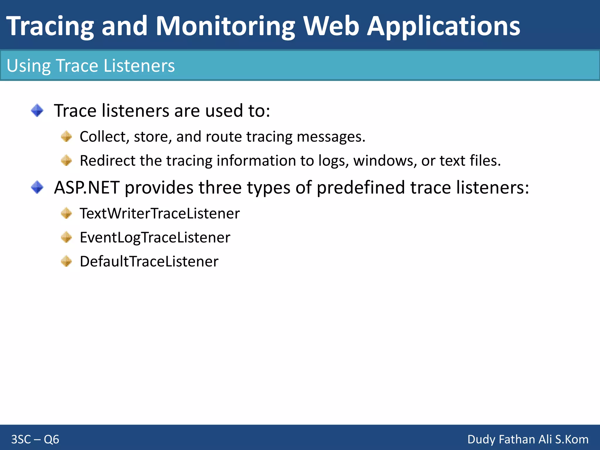 Tracing and Monitoring Web Applications
3SC – Q6 Dudy Fathan Ali S.Kom
Using Trace Listeners
Trace listeners are used to:
Collect, store, and route tracing messages.
Redirect the tracing information to logs, windows, or text files.
ASP.NET provides three types of predefined trace listeners:
TextWriterTraceListener
EventLogTraceListener
DefaultTraceListener
 