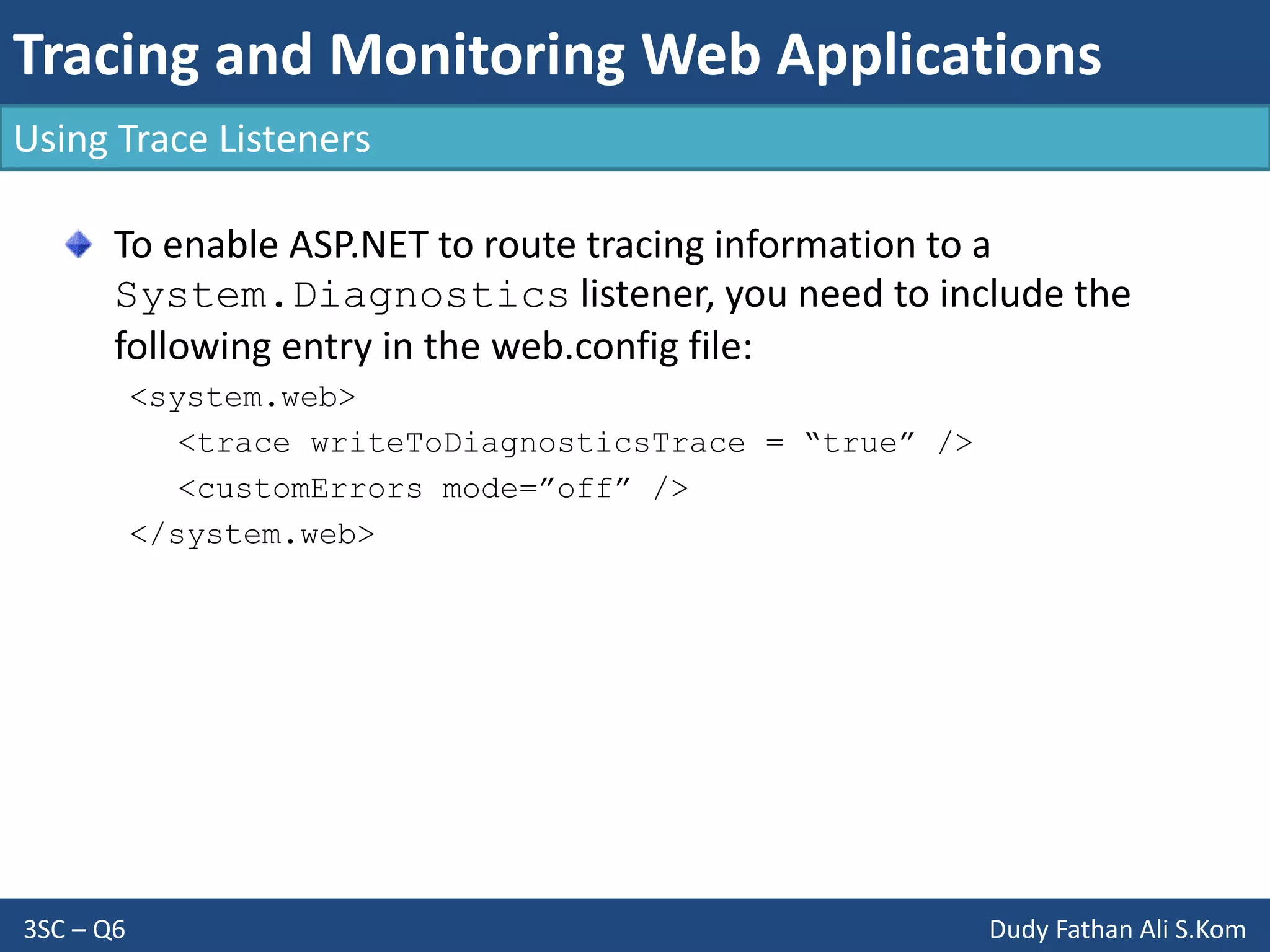 Tracing and Monitoring Web Applications
3SC – Q6 Dudy Fathan Ali S.Kom
Using Trace Listeners
To enable ASP.NET to route tracing information to a
System.Diagnostics listener, you need to include the
following entry in the web.config file:
<system.web>
<trace writeToDiagnosticsTrace = “true” />
<customErrors mode=”off” />
</system.web>
 