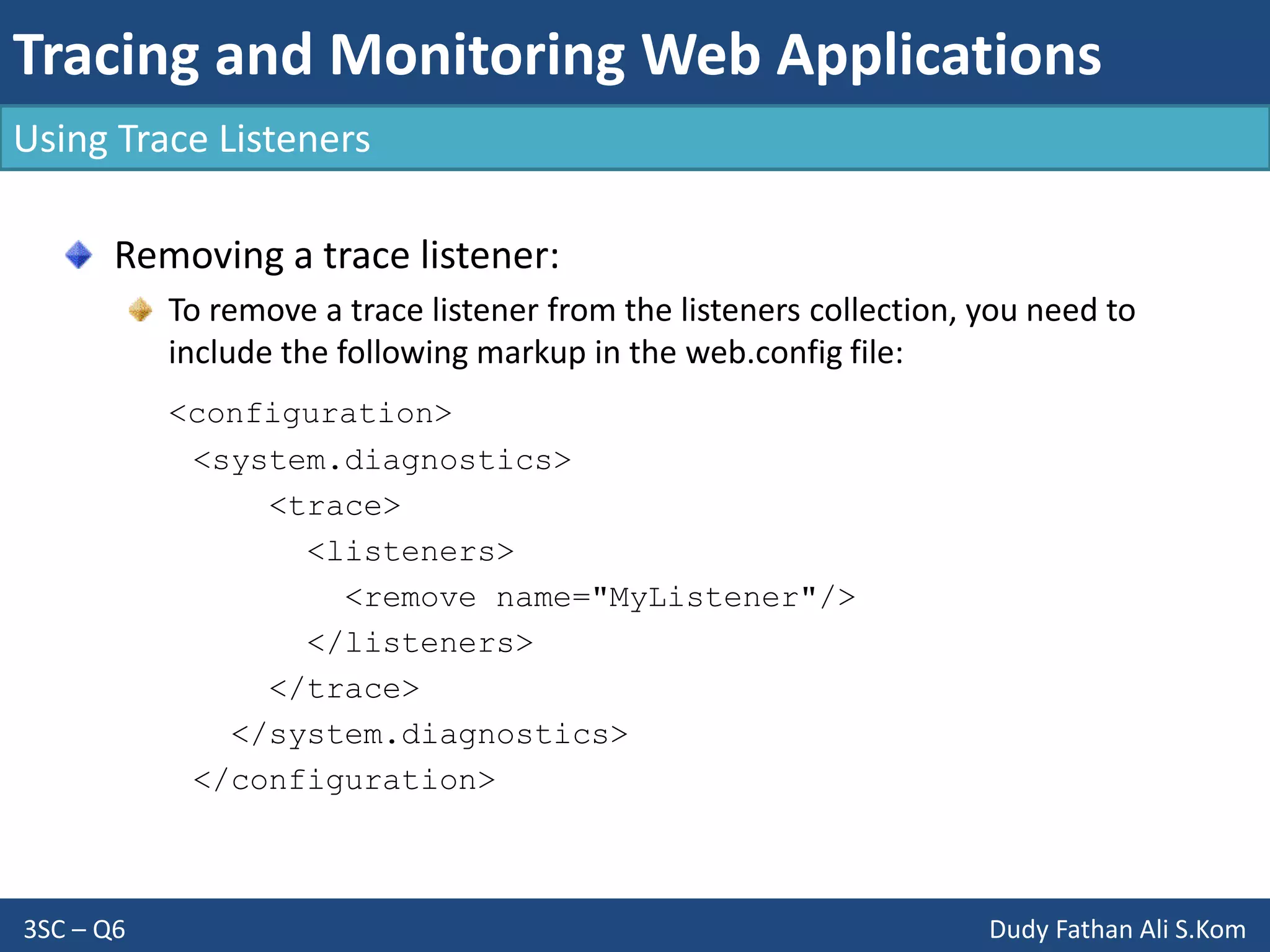 Tracing and Monitoring Web Applications
3SC – Q6 Dudy Fathan Ali S.Kom
Using Trace Listeners
Removing a trace listener:
To remove a trace listener from the listeners collection, you need to
include the following markup in the web.config file:
<configuration>
<system.diagnostics>
<trace>
<listeners>
<remove name="MyListener"/>
</listeners>
</trace>
</system.diagnostics>
</configuration>
 