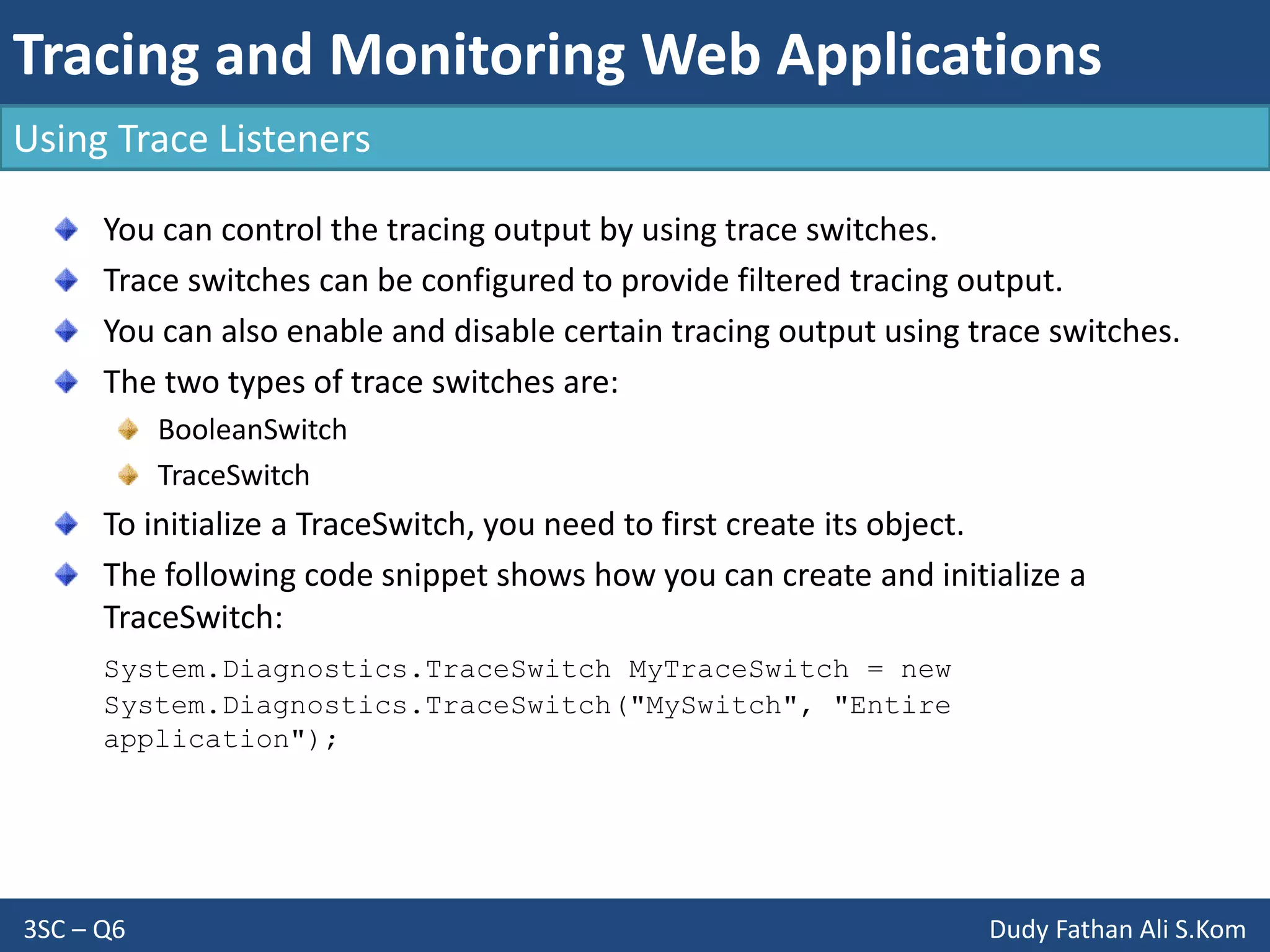 Tracing and Monitoring Web Applications
3SC – Q6 Dudy Fathan Ali S.Kom
Using Trace Listeners
You can control the tracing output by using trace switches.
Trace switches can be configured to provide filtered tracing output.
You can also enable and disable certain tracing output using trace switches.
The two types of trace switches are:
BooleanSwitch
TraceSwitch
To initialize a TraceSwitch, you need to first create its object.
The following code snippet shows how you can create and initialize a
TraceSwitch:
System.Diagnostics.TraceSwitch MyTraceSwitch = new
System.Diagnostics.TraceSwitch("MySwitch", "Entire
application");
 