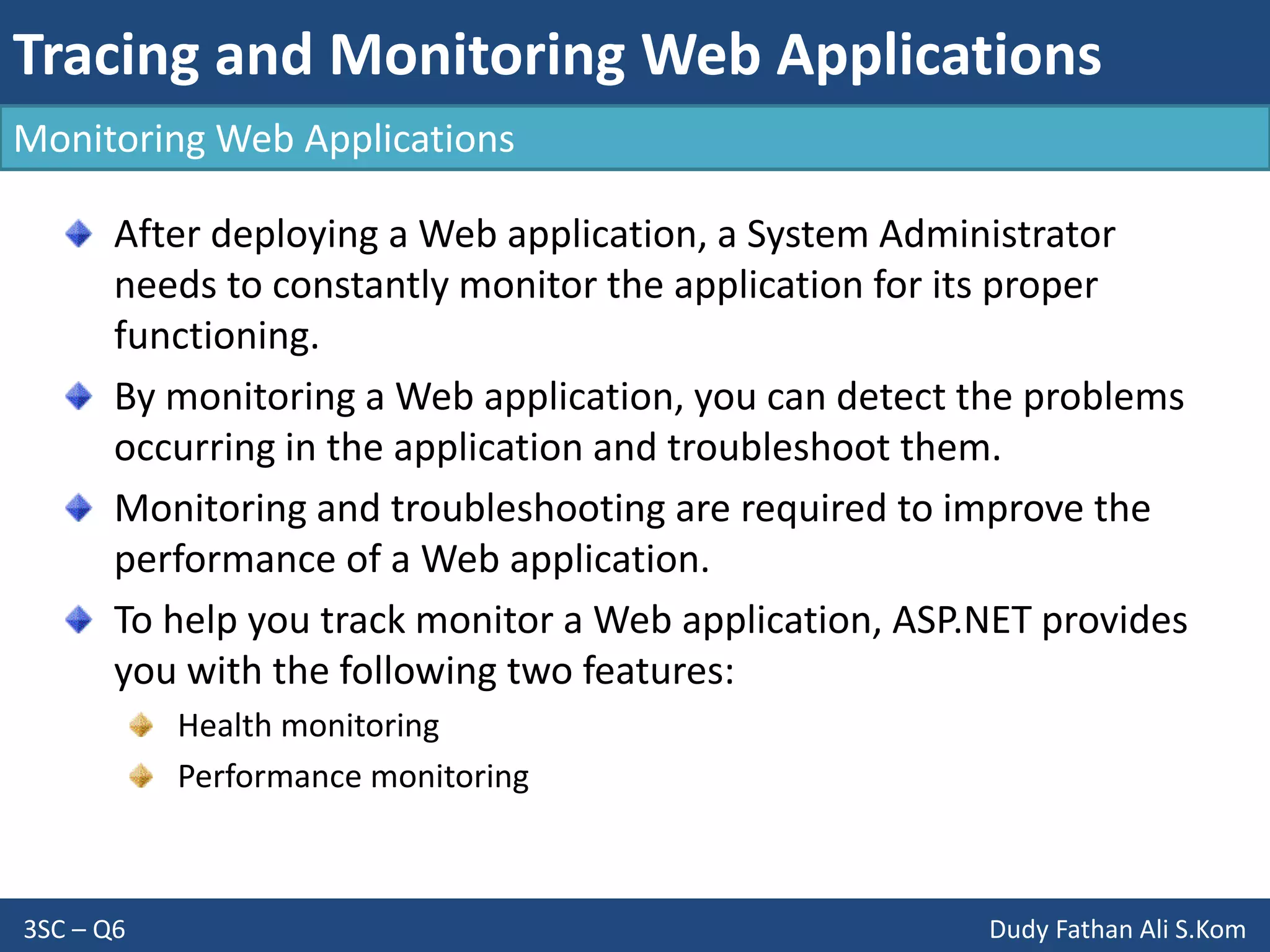 Tracing and Monitoring Web Applications
3SC – Q6 Dudy Fathan Ali S.Kom
Monitoring Web Applications
After deploying a Web application, a System Administrator
needs to constantly monitor the application for its proper
functioning.
By monitoring a Web application, you can detect the problems
occurring in the application and troubleshoot them.
Monitoring and troubleshooting are required to improve the
performance of a Web application.
To help you track monitor a Web application, ASP.NET provides
you with the following two features:
Health monitoring
Performance monitoring
 