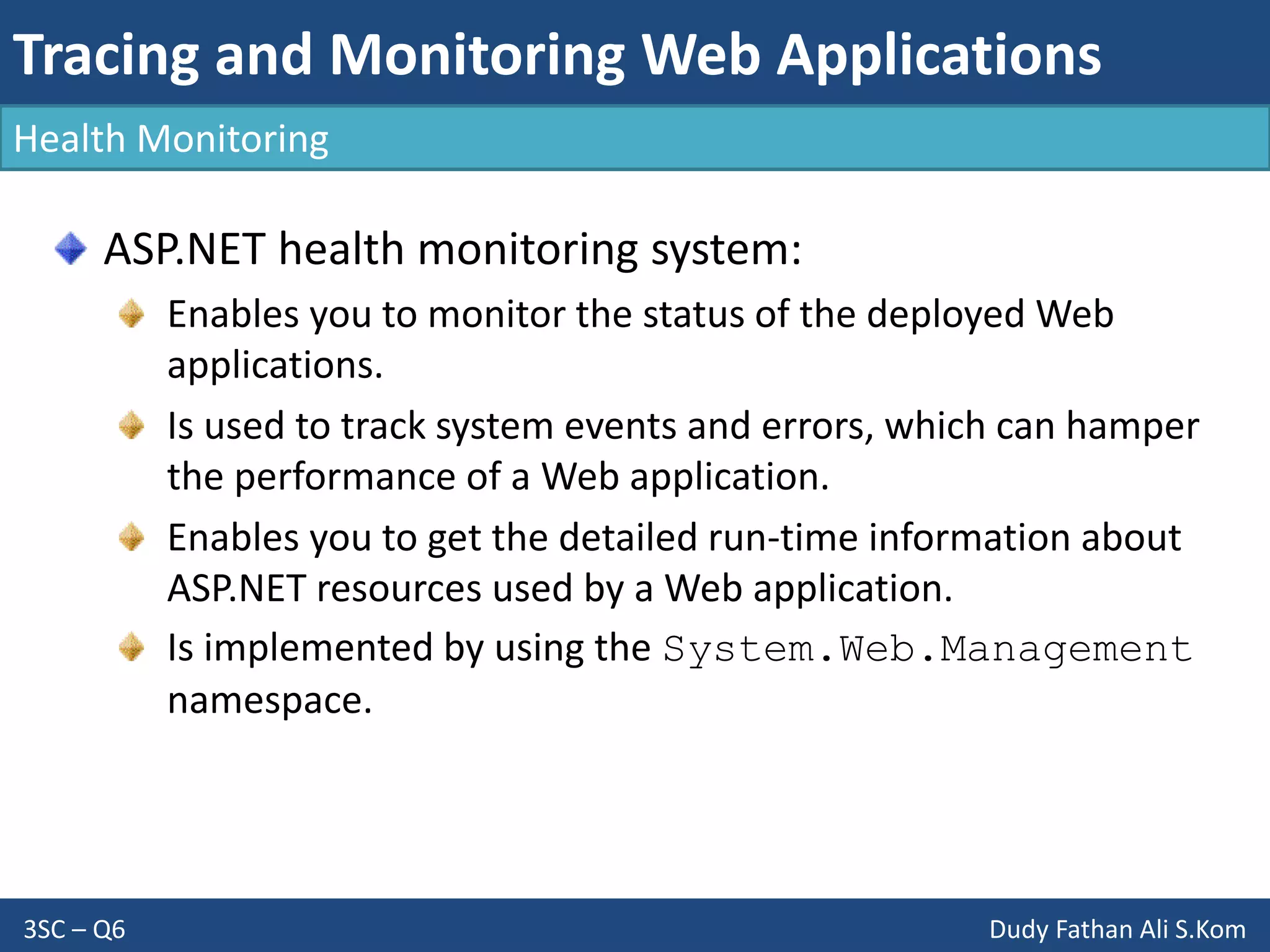 Tracing and Monitoring Web Applications
3SC – Q6 Dudy Fathan Ali S.Kom
Health Monitoring
ASP.NET health monitoring system:
Enables you to monitor the status of the deployed Web
applications.
Is used to track system events and errors, which can hamper
the performance of a Web application.
Enables you to get the detailed run-time information about
ASP.NET resources used by a Web application.
Is implemented by using the System.Web.Management
namespace.
 