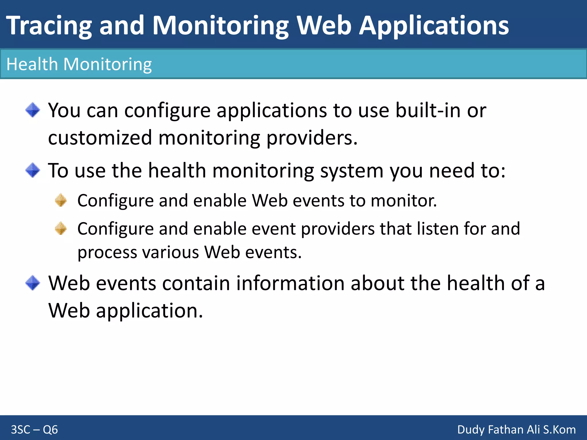 Tracing and Monitoring Web Applications
3SC – Q6 Dudy Fathan Ali S.Kom
Health Monitoring
You can configure applications to use built-in or
customized monitoring providers.
To use the health monitoring system you need to:
Configure and enable Web events to monitor.
Configure and enable event providers that listen for and
process various Web events.
Web events contain information about the health of a
Web application.
 