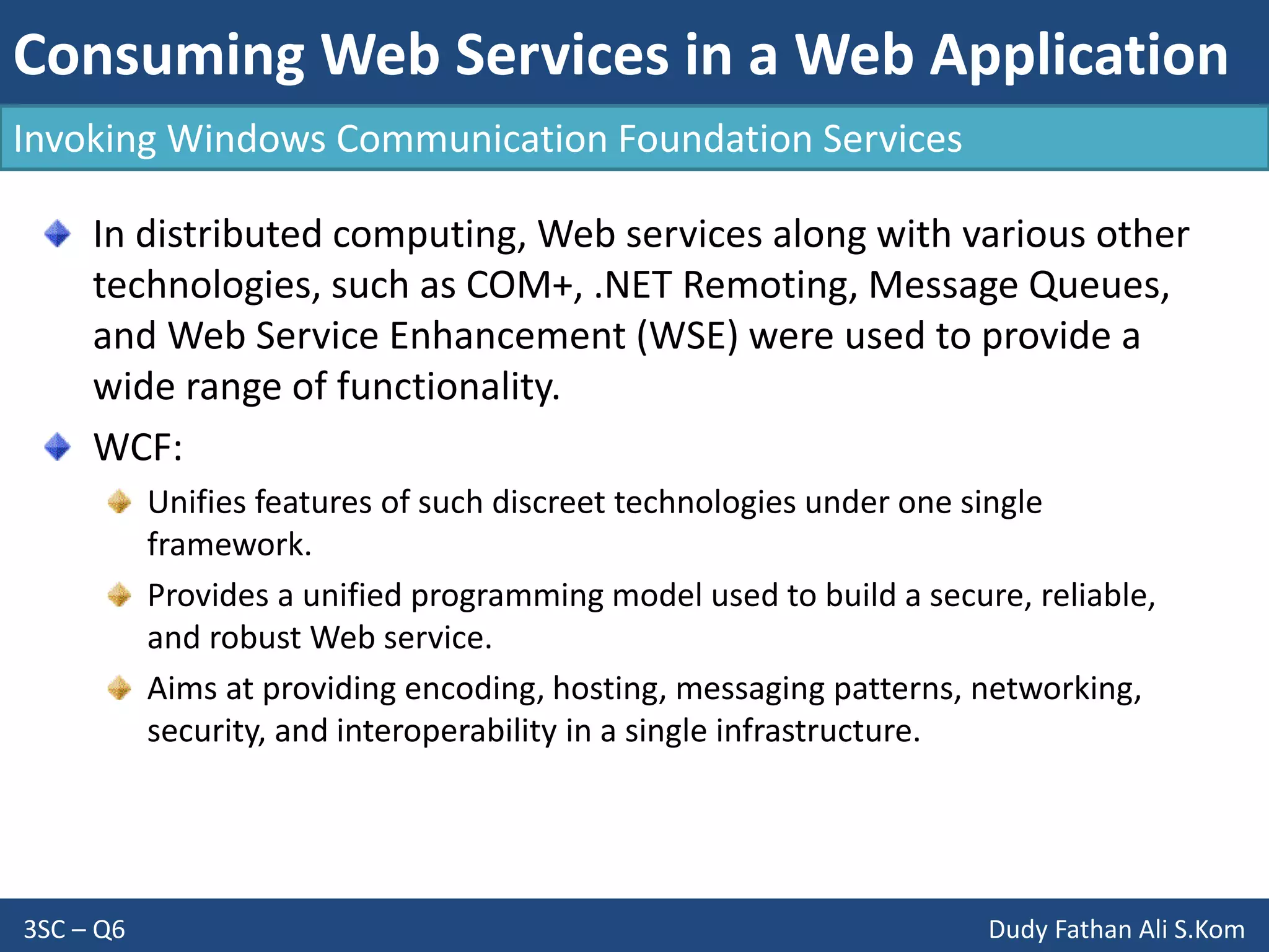 Consuming Web Services in a Web Application
3SC – Q6 Dudy Fathan Ali S.Kom
Invoking Windows Communication Foundation Services
In distributed computing, Web services along with various other
technologies, such as COM+, .NET Remoting, Message Queues,
and Web Service Enhancement (WSE) were used to provide a
wide range of functionality.
WCF:
Unifies features of such discreet technologies under one single
framework.
Provides a unified programming model used to build a secure, reliable,
and robust Web service.
Aims at providing encoding, hosting, messaging patterns, networking,
security, and interoperability in a single infrastructure.
 