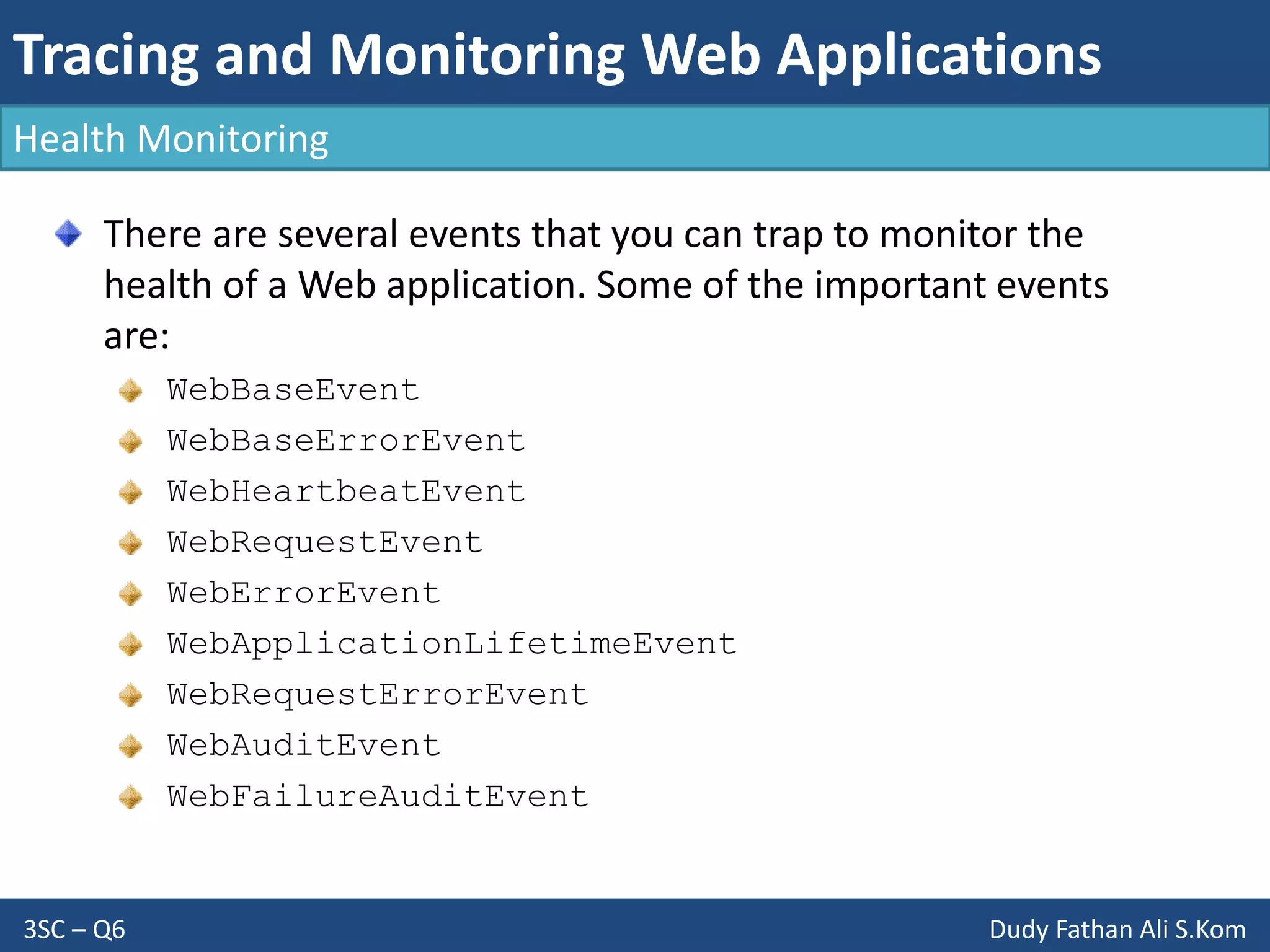 Tracing and Monitoring Web Applications
3SC – Q6 Dudy Fathan Ali S.Kom
Health Monitoring
There are several events that you can trap to monitor the
health of a Web application. Some of the important events
are:
WebBaseEvent
WebBaseErrorEvent
WebHeartbeatEvent
WebRequestEvent
WebErrorEvent
WebApplicationLifetimeEvent
WebRequestErrorEvent
WebAuditEvent
WebFailureAuditEvent
 